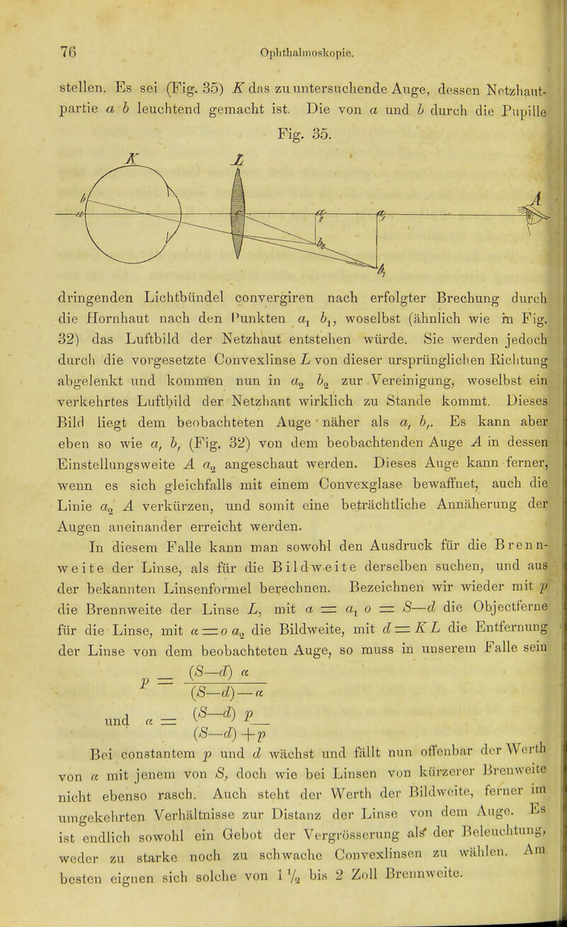 stellen. Es sei (Fig. 35) K das zu untersuchende Auge, dessen Netzhaut- partie a b leuchtend gemacht ist. Die von a und b durch die Pupille Fig. 35. X Ii 7 Vj V dringenden Lichtbündel convergiren nach erfolgter Brechung durch die Hornhaut nach den Punkten at b1} woselbst (ähnlich wie rn Fig. 32) das Luftbild der Netzhaut entstehen würde. Sie werden jedoch durch die vorgesetzte Convexlinse L von dieser ursprünglichen Richtung abgelenkt und kommen nun in «2 62 zur Vereinigung, woselbst ein verkehrtes Luftbild der Netzhaut wirklich zu Stande kommt. Dieses Bild liegt dem beobachteten Auge ' näher als a, br Es kann aber eben so wie a, bf (Fig. 32) von dem beobachtenden Auge A in dessen Einstellungsweite A a„ angeschaut werden. Dieses Auge kann ferner, wenn es sich gleichfalls mit einem Convexglase bewaffnet, auch diel Linie a2 A verkürzen, und somit eine beträchtliche Annäherung der Augen aneinander erreicht werden. In diesem Falle kann man sowohl den Ausdruck für die Brenn- weite der Linse, als für die Bildweite derselben suchen, und aus der bekannten Linsenformel berechnen. Bezeichnen wir wieder mit i die Brennweite der Linse L, mit a = ax o = S—d die Objectferne für die Linse, mit a = oa,2 die Bildweite, mit d— KL die Entfernung der Linse von dem beobachteten Auge, so muss in unserem Falle sein p = (S-<T) a und a= (S-*)P__ Bei constantem p und d wächst und fällt nun offenbar der Wer« von et mit jenem von S, doch wie bei Linsen von kürzerer Brenweite nicht ebenso rasch. Auch steht der Werth der Bildweite, ferner im umgekehrten Verhältnisse zur Distanz der Linse von dem Auge. Es ist endlich sowohl ein Gebot der Vergrößerung alf? der Beleuchtung, weder zu starke noch zu schwache Convexlinsen zu wählen. Am besten eignen sich solche von 1 % bis 2 Zoll Brennweite.