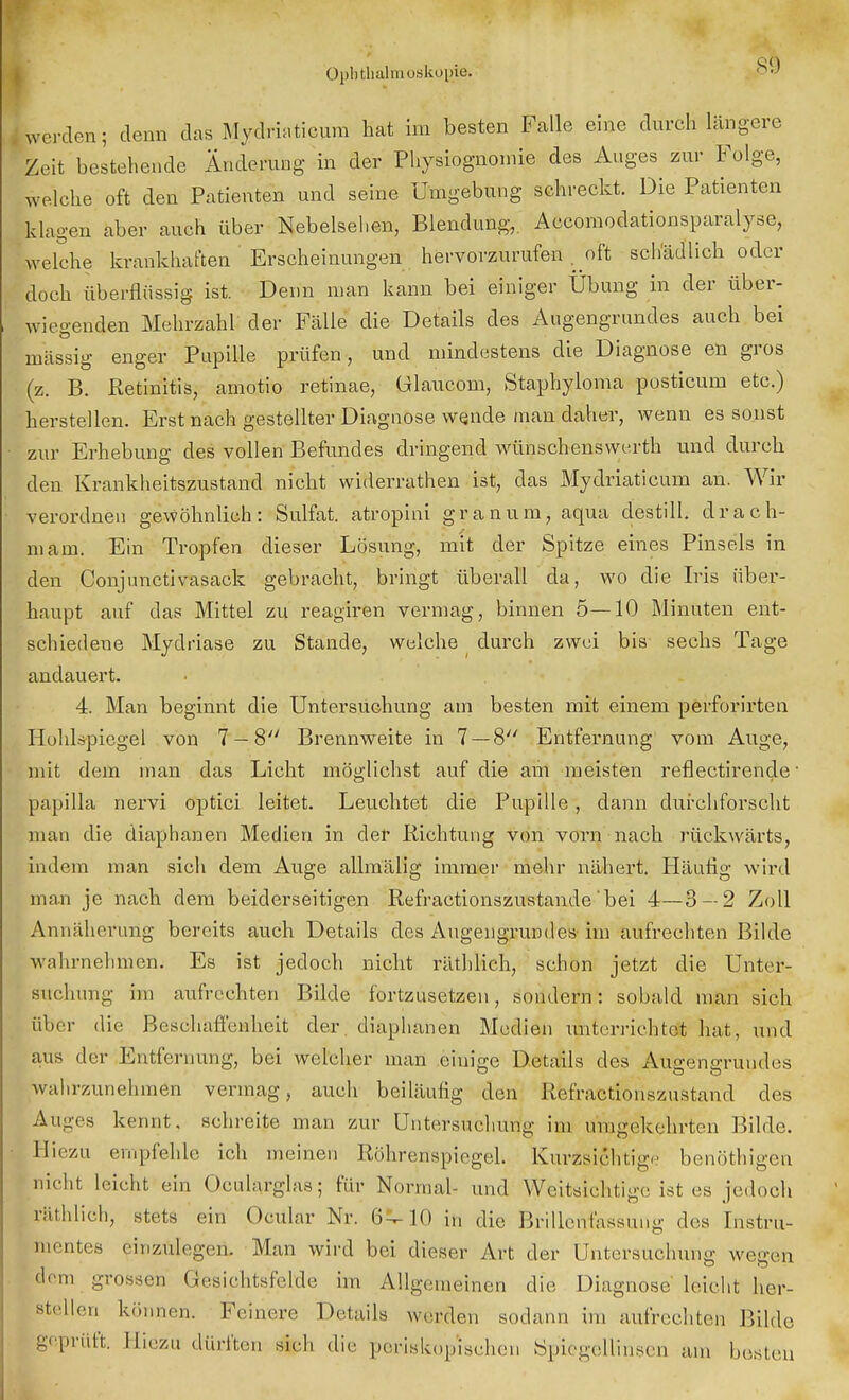 SD Werden; denn das Mydriaticum hat im besten Falle eine durch längere Zeit bestehende Änderung in der Physiognomie des Auges zur Folge, welche oft den Patienten und seine Umgebung schreckt. Die Patienten klagen aber auch über Nebelsehen, Blendung,. Accomodationsparalyse, welche krankhaften Erscheinungen hervorzurufen . oft schädlich oder doch überflüssig ist. Denn man kann bei einiger Übung in der über- wiegenden Mehrzahl der Fälle die Details des Augengrundes auch bei massig enger Papille prüfen, und mindestens die Diagnose en gros (z. B. Retinitis, amotio retinae, ülaucom, Staphyloma posticum etc.) herstellen. Erst nach gestellter Diagnose wende man daher, wenn es sonst zur Erhebung des vollen Befundes dringend wünschenswert und durch den Krankheitszustand nicht widerrathen ist, das Mydriaticum an. Wir verordnen gewöhnlich: Sulfat, atropini granum, aqua destill, drach- mam. Ein Tropfen dieser Lösung, mit der Spitze eines Pinsels in den Conjunctivasack gebracht, bringt überall da, wo die Iris über- haupt auf das Mittel zu reagiren vermag, binnen 5—10 Minuten ent- schiedene Mydriäse zu Stande, welche durch zwei bis sechs Tage andauert. 4. Man beginnt die Untersuchung am besten mit einem perforhten Hohlspiegel von 7 — 8 Brennweite in 7 — 8 Entfernung vom Auge, mit dem man das Licht möglichst auf die am meisten reflectirende1 papilla nervi optici leitet. Leuchtet die Pupille; dann durchforscht man die diaphanen Medien in der Richtung von vorn nach rückwärts, indem man sich dem Auge allmälig immer mehr nähert. Häufig wird man je nach dem beiderseitigen Refractionszustande bei 4—3 — 2 Zoll Annäherung bereits auch Details des Augengrundes im aufrechten Bilde wahrnehmen. Es ist jedoch nicht räthlich, schon jetzt die Unter- suchung im aufrechten Bilde fortzusetzen, sondern: sobald man sich über die Beschaffenheit der diaphanen Medien unterrichtet hat, und aus der Entfernung, bei welcher man einige Details des ÄuteensTundes wahrzunehmen vermag, auch beiläufig den Refractionszustand des Auges kennt, schreite man zur Untersuchung im umgekehrten Bilde. Hiezu empfehle ich meinen RöhrenspiegeL Kurzsichtige benöthigen nicht leicht ein Okularglas j für Normal- und Weitsichtige ist es jedoch räthlich, stets ein Ocular Nr. 6^ 10 in die Brillenfassung dos Instru- mentes einzulegen. Man wird bei dieser Art der Untersuchung wegen dem grossen Gesichtsfelde im Allgemeinen die Diagnose leicht her- stellen können. Feinere Details werden sodann im aufrechten Bilde geprüft. Hiezu dürften sieh die periskop'ischen Spiegellinsen am besten