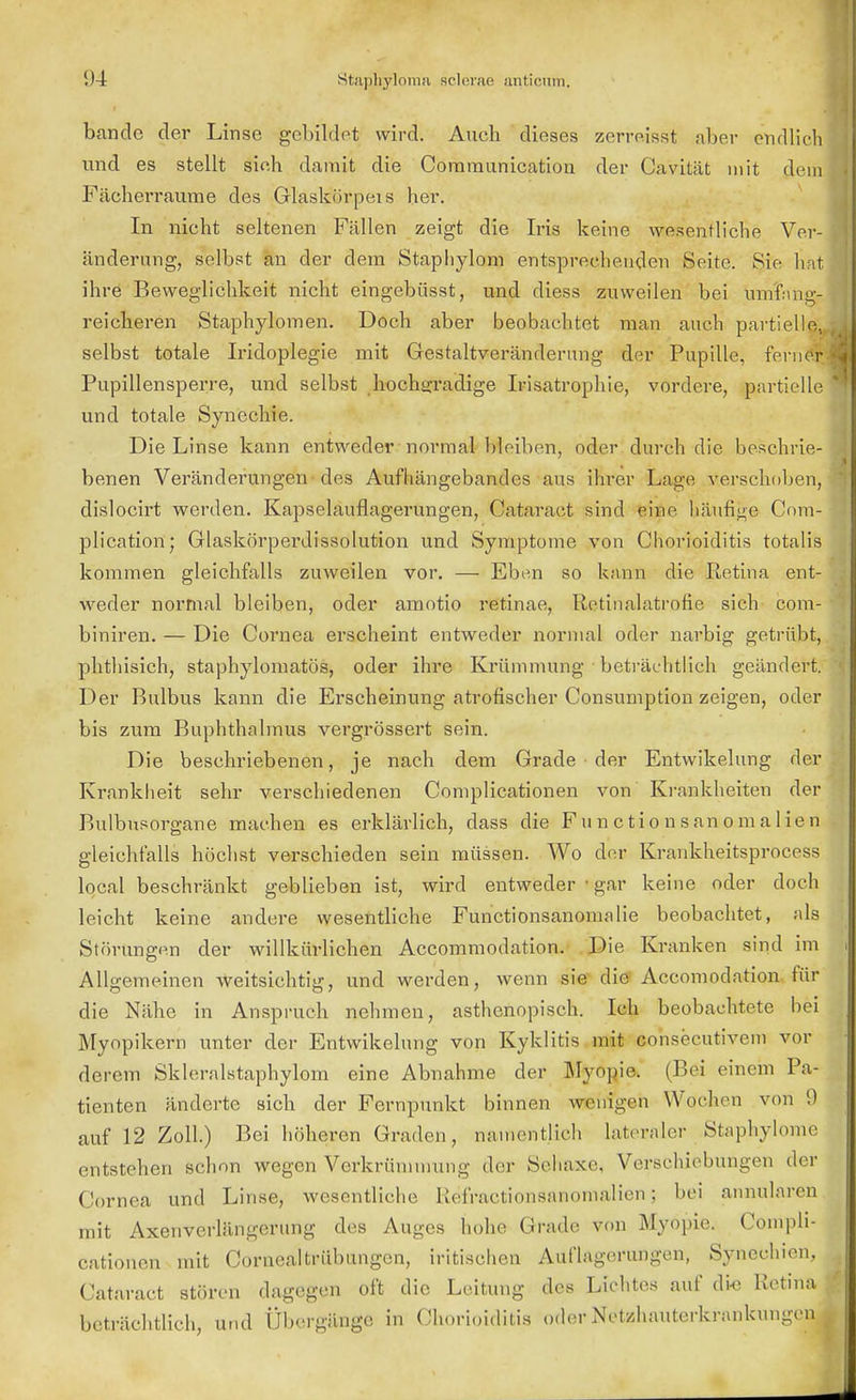 bände der Linse gebildet wird. Auch dieses zerreisst aber endlich und es stellt sieh damit die Communication der Cavität mit dein Fächerraume des Glaskörneis her. In nicht seltenen Fällen zeigt die Iris keine wesentliche Ver- änderung, selbst an der dem Stapliylom entsprechenden Seite. Sie hat ihre Beweglichkeit nicht eingebüsst, und diess zuweilen hei nnif.in^- reicheren Staphylomen. Doch aber beobachtet man auch partielle, selbst totale Iridoplegie mit Gestaltveränderung der Pupille, ferner Pupillensperre, und selbst hochgradige Irisatrophie, vordere, partielle und totale Synechie. Die Linse kann entweder normal bleiben, oder durch die beschrie- benen Veränderungen des Aufhängebandes aus ihrer Lage verschoben, dislocirt werden. Kapselauflagerungen, Cataraot sind eine häufige Com- plication; Glaskörperdissolution und Symptome von Chorioiditis totalis kommen gleichfalls zuweilen vor. — Eben so kann die Retina ent- weder normal bleiben, oder amotio retinae, Retinalatrofie sich com- biniren. — Die Cornea erscheint entweder normal oder narbig getrübt, phthisich, staphylomatös, oder ihre Krümmung beträchtlich geändert. Der Bulbus kann die Erscheinung atrofischer Consumption zeigen, oder bis zum Buphthalmus vergrössert sein. Die beschriebenen, je nach dem Grade der Entwikelung der Krankheit sehr verschiedenen Complicationen von Krankheiten der Bulbusorgane machen es erklärlich, dass die Fu n c tio n san o m a 1 ien gleichfalls höchst verschieden sein müssen. Wo der Kranfcneitspröcess local beschränkt geblieben ist, wird entweder ■ gar keine oder doch leicht keine andere wesentliche Functionsanomalie beobachtet, als Störungen der willkürlichen Accommodation. Die Kranken sind im Allgemeinen weitsichtig, und werden, wenn sie die Accomodation für die Nähe in Anspruch nehmen, asthenopisch. Ich beobachtete bei Myopikern unter der Entwikelung von Kyklitis mit consecutivem vor derem Skleralstaphylom eine Abnahme der Myopie. (Bei einem Pa- tienten änderte sich der Fernpunkt binnen weinten Wochen von 9 auf 12 Zoll.) Bei höheren Graden, namentlich lateraler Staphylome entstehen schon wegen Verkrümmung der Sehaxe. Verschiebungen der Cornea und Linse, wesentliche Refractionsanomalien; bei aimularcn mit Axenvcrlängerung des Auges hohe Grade von Myopie. Compli- cationen mit Cornealtrübungen, iritischen Auflagerungen, Synechien, Cataraot stören dagegen oft die Leitung des Lichtes auf die Retina beträchtlich, und Übergänge in Chorioiditis oderNetzhauterkrankungeni