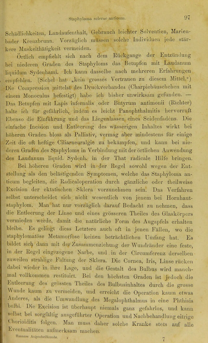 Schädlichkeiten, Landaufenthalt, Gebrauch leichter Solvenzen, Marien- bader Kreuzbrunn. Vorzüglich müssen solche Individuen jede stär- kere Muskelthätigkeit vermeiden. Örtlich empfiehlt sich nach dem Rückgange der Entzündung bei niederen Graden des Staphyloms das Betupfen mit Laudanum liquidum Sydenhami. Ich kann dasselbe nach mehreren Erfahrungen empfehlen. (Sichel hat „kein grosses Vertrauen zu diesem Mittel.) Die Compression mittelst des Druckverbandes (Charpiebäuschchen mit einem Monoculus befestigt) habe ich bisher unwirksam gefunden. — Das Betupfen mit Lapis infernalis oder Butyrum antimonii (Richter) halte ich für gefährlich, indem es leicht PanOphthalmitis hervorruft Ebenso die Einführung und das Liegenlassen eines Seidenfadens. Die einfache Incision und Entleerung des wässerigen Inhaltes wirkt bei höheren Graden bloss als Palliativ, vermag aber mindestens für einige Zeit die oft heftige Ciliarneuralgie zu bekämpfen, und kann bei nie- deren Graden des Staphyloms in Verbindung mit der örtlichen Anwendung des Laudanum liquid. Sydenh. in der That radicale Hilfe bringen. Bei höheren Graden wird in der Regel sowohl wegen der Ent- stellung als den belästigenden Symptomen, welche das Staphyloma an- ticum begleiten, die Radicaloperation durch gänzliche oder theilweise Excision der ektatischen Sklera vorzunehmen sein. Das Verfahren selbst unterscheidet sich nicht wesentlich von jenem bei Hornhaut- staphylom. Man hat nur vorzüglich darauf Bedacht zu nehmen, dass die Entleerung der Linse und eines grösseren Theiles des Glaskörpers vermieden werde, damit die natürliche Form des Augapfels erhalten bleibe. Es gelingt diess Letztere auch oft in jenen Fällen, wo die staphylomatöse Metamorfose keinen beträchtlichen Umfang hat. Es bildet sich dann mit der Zusammcnziehung der Wundränder eine feste, in der Regel eingezogene Narbe, und in der Circumferenz derselben zuweilen strahlige Faltung der Sklera. Die Cornea, Iris, Linse rücken dabei wieder in ihre Lage, und die Gestalt des Bulbus wird manch- mal vollkommen restituirt. Bei den höchsten Graden ist jedoch die Entleerung des grössten Theiles des Bulbusinhaltes durch die grosse W unde kaum zu vermeiden, und erreicht die Operation kaum etwas Anderes, als die Umwandlung des Megalophthalmus in eine Phthisis bulbi. Die Excision ist überhaupt niemals ganz gefahrlos, und kann Belbst bei sorgfältig ausgeführter Operation und Nachbehandlung eitrige Chorioiditis folgen. Man muss daher solche Kranke stets auf alle Eventualitäten aufmerksam machen. Hnsnors Augenheilkunde. . n