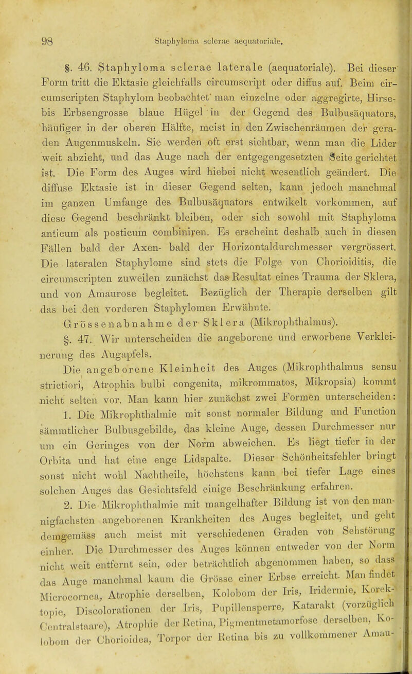 §. 46. Staphyloma sclerae laterale (aequatoriale). Bei dieser Form tritt die Ektasie gleichfalls circumscript oder diffus auf. Beim cir- cumscripten Staphylom beobachtet man einzelne oder aggregirte, Hirse- birf Erbsengrosse blaue Hügel in der Gegend des Bulbusäquators, häutiger in der oberen Hälfte, meist in den Zwischenräumen der gera- den Augenmuskeln. Sie werden oft erst sichtbar, wenn man die Lider weit abzieht, und das Auge nach der entgegengesetzten Seite gerichtet ist. Die Form des Auges wird hiebei nicht wesentlich geändert. Die diffuse Ektasie ist in dieser Gegend selten, kann jedoch manchmal im ganzen Umfange des Bulbusäquators entwikelt vorkommen, auf diese Gegend beschränkt bleiben, oder sich sowohl mit Staphyloma anticum als posticum combiniren. Es erscheint deshalb auch in diesen Fällen bald der Axen- bald der Horizontaldurchmesser vergrössert. Die lateralen Staphylogne sind stets die Folge von Chorioiditis, die circumscripten zuweilen zunächst das Resultat eines Trauma der Sklera, und von Amaurose begleitet. Bezüglich der Therapie derselben gilt das bei den vorderen Staphylomen Erwähnte. Grössenabnahme der-Sklera (Mikrophthalmus). §. 47. Wir unterscheiden die angeborene und erworbene Verklei- nerung des Augapfels. Die angeborene Kleinheit des Auges (Mikrophthalmus sensu strictiori, Atrophia bulbi congenita, mikrommatos, Mikropsia) kommt nicht selten vor. Man kann hier zunächst zwei Formen unterscheiden: 1. Die Mikrophthalmie mit sonst normaler Bildung und Function sämmtlicher Bulbusgebilde, das kleine Auge, dessen Durchmesser nur um ein Geringes von der Norm abweichen. Es liegt tiefer in der Orbita und hat eine enge Lidspalte. Dieser Schönheitsfehler bringt sonst nicht wohl Nachtheile, höchstens kann bei tiefer Lage eines solchen Auges das Gesichtsfeld einige Beschränkung erfahren. 2. Die Mikrophthalmie mit mangelhafter Bildung ist von den man- nigfachsten angeborenen Krankheiten des Auges begleitet, ^ und geht demgemäss auch meist mit verschiedenen Graden von Sehstörung einher. Die Durchmesser des Auges können entweder von der Norm dicht weit entfernt sein, oder beträchtlich abgenommen haben, so dass das Auo-e manchmal kaum die Grösse einer Erbse erreicht. Man findet Microcomea, Atrophie derselben, Kolobom der Iris, Iridermie, Korek- topie Discolorationen der Iris, Pupillensperre, Katarakt (vorzugheh Gentralstaafe), Atrophie der Retina, Pi^mentmetainorfose derselben. Ko- lobom der Chorioidea, Torpor der Retina bis zu vollkommener Amau-