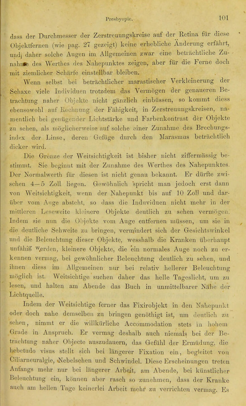 dass der Durchmesser der Zerstreuungskreise auf der Retina für diese Objektfernen (wie pag. 27 gezeigt) keine erhebliche Änderung erfährt, und) daher solche Augen im Allgemeinen zwar eine beträchtliche Zu- näht* des Werthes des Nahepunktes zeigen, aber für die Ferne doch mit ziemlicher Schärfe einstellbar bleiben. Wenn selbst bei beträchtlicher marastischer Verkleinerung der Sehaxe viele Individuen trotzdem das Vermögen der genaueren Be- trachtung naher Objekte nicht gänzlich einbüssen, so kommt diess ebensowohl auf Rechnung der Fähigkeit, in Zerstreuungskreisen, na- mentlich bei genügender Lichtstärke und Farbenkontrast der Objekte zu sehen, als möglicherweise auf solche einer Zunahme des Brechungs- indfx der Linse, deren Gefüge durch den Marasmus beträchtlich dicker wird. Die Grenze der Weitsichtigkeit ist bisher nicht ziflfermässig be- stimmt. Sie beginnt mit der Zunahme des Werthes des Nahepunktes. Der Normalwerth für diesen ist nicht genau bekannt. Er dürfte zwi- schen 4—5 Zoll liegen. Gewöhnlich spricht man jedoch erst dann von Weitsichtigkeit, wenn der Nahepunkt bis auf 10 Zoll und dar- über vom Auge absteht, so dass die Induviduen nicht mehr in der mittleren Leseweite kleinere Objekte deutlich zu sehen vermögen. Indem sie nun die Objekte vom Auge entfernen müssen, um sie in die deutliche Sehweite zu bringen, vermindert sich der Gesichtswinkel und die Beleuchtung dieser Objekte, wesshalb die Kranken überhaupt unfähig w.erden, kleinere Objekte, die 'ein normales Auge noch zu er- kennen vermag, bei gewöhnlicher Beleuchtung deutlich zu sehen, und ihnen diess im Allgemeinen nur bei relativ hellerer Beleuchtung möglich ist. Weitsichtige suchen daher das helle Tageslicht, um zu lesen, und halten am Abende das Buch in unmittelbarer NäJhe der Lichtquelle. Indem der Weitsichtige ferner das Fixirobjckt in den Nahepunkt oder doch nahe demselben zu bringen genöthigt ist, um deutlich zu sehen, nimmt er die willkürliche Accommodation stets in hohem Grade in Anspruch. Er vermag deshalb auch niemals bei der Be- trachtung naher Objecto auszudauern, das Gefühl der Ermüdung, die hebetudo visus stellt sich bei längerer Fixation ein, begleitet von Ciliarneuralgie, «Nebelsehen und Schwindel. Diese Erscheinungen treten Anfangs mehr nur bei längerer Arbeit, am Abende, bei künstlicher Beleuchtung ein, können aber rasch so zunehmen, dass der Kranke auch am hellen Tage keinerlei Arbeit mehr zu verrichten venna<<\ 10s