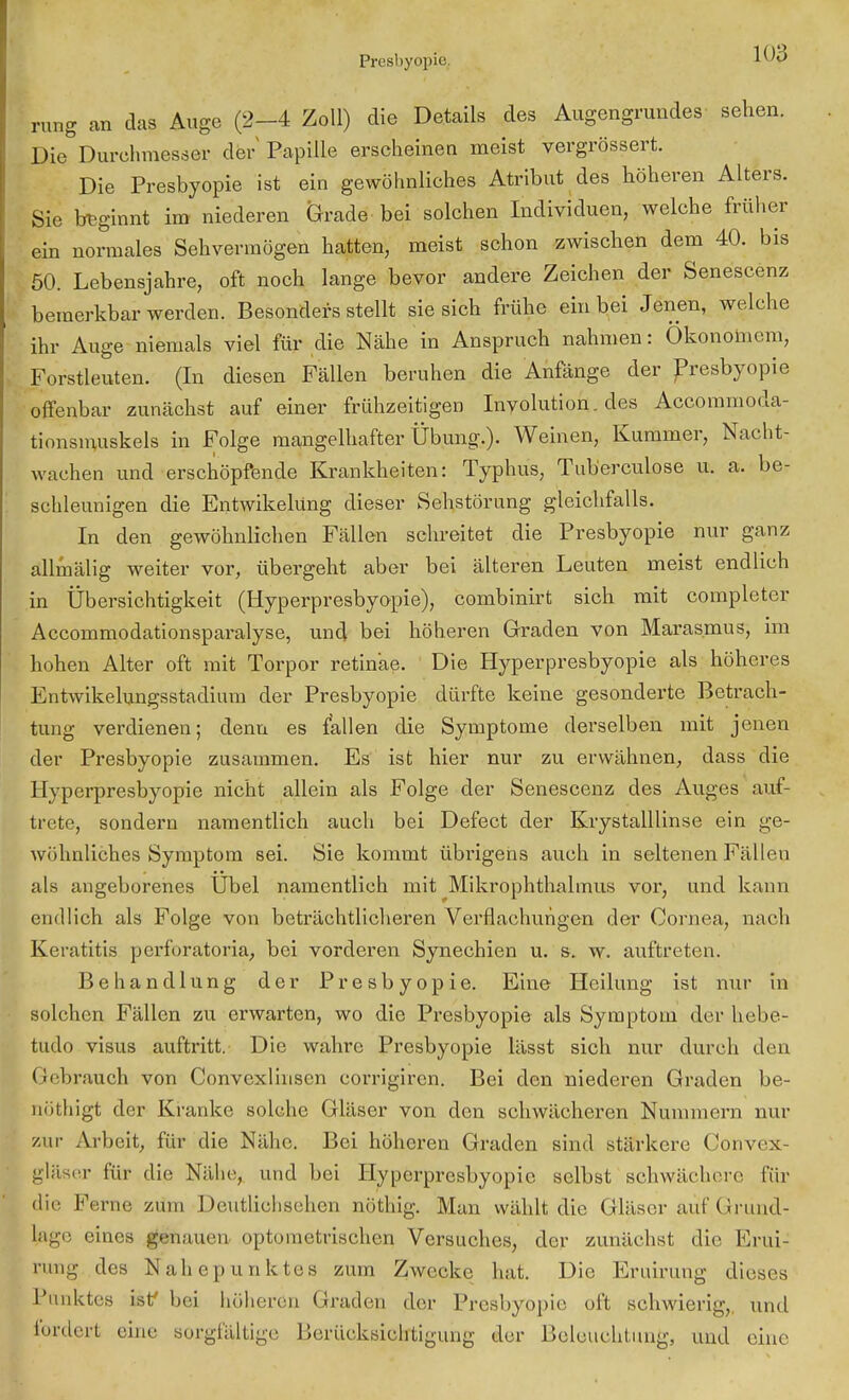 rung an das Auge (2-4 Zoll) die Details des Augengrundes sehen. Die Durehmesser der Papille erscheinen meist vergrössert. Die Presbyopie ist ein gewöhnliches Atribut des höheren Alters. Sie beginnt im niederen Grade bei solchen Individuen, welche früher ein normales Sehvermögen hatten, meist schon zwischen dem 40. bis 50. Lebensjahre, oft noch lange bevor andere Zeichen der Senescenz bemerkbar werden. Besonders stellt sie sich frühe ein bei Jenen, welche ihr Auge niemals viel für die Nähe in Anspruch nahmen: Ökonomem, Forstleuten. (In diesen Fällen beruhen die Anfänge der Presbyopie offenbar zunächst auf einer frühzeitigen Involution, des Accommoda- tionsmuskels in Folge mangelhafter Übung.). Weinen, Kummer, Nacht- wachen und erschöpfende Krankheiten: Typhus, Tub'erculose u. a. be- schleunigen die Entwikelüng dieser Sehstörung gleichfalls. In den gewöhnlichen Fällen schreitet die Presbyopie nur ganz allmälig weiter vor, übergeht aber bei älteren Leuten meist endlich in Übersichtigkeit (Hyperpresbyopie), combinirt sich mit completer Accommodationsparalyse, und bei höheren Graden von Marasmus, im hohen Alter oft mit Torpor retinae. Die Hyperpresbyopie als höheres Entwikelungsstadium der Presbyopie dürfte keine gesonderte Betrach- tung verdienen; denn es fallen die Symptome derselben mit jenen der Presbyopie zusammen. Es ist hier nur zu erwähnen, dass die 11 vperpresbyopie nicht allein als Folge der Senescenz des Auges auf- trete, sondern namentlich auch bei Defect der Krystalllinse ein ge- wöhnliches Symptom sei. Sie kommt übrigens auch in seltenen Fällen als angeborenes Übel namentlich mit Mikrophthalmus vor, und kann endlich als Folge von beträchtlicheren Verflachungen der Cornea, nach Keratitis perforätoria, bei vorderen Synechien u. s. w. auftreten. Behandlung der Presbyopie. Eine Heilung ist nur in solchen Fällen zu erwarten, wo die Presbyopie als Symptom der hebe- tudo visus auftritt. Die wahre Presbyopie lässt sich nur durch den Gebrauch von Convexlinsen corrigiren. Bei den niederen Graden be- nothigt der Kranke solche Gläser von den schwächeren Nummern nur zur Arbeit, für die Nähe. Bei höheren Graden sind stärkere Convex- gläser für die Nähe, und bei Hyperpresbyopie selbst schwächere für die Ferne zürn Deutlichsehen nöthig. Man wühlt die Gläser auf Grund- lagc eines genauen optometrischen Versuches, der zunächst die Erui- rang des Naliep unkte s zum Zwecke hat. Die Krinning dieses Punktes isf bei höheren Graden der Presbyopie oft schwierig,, und fordert eine sorgfältige Berücksichtigung der Beleuchtung, und eine