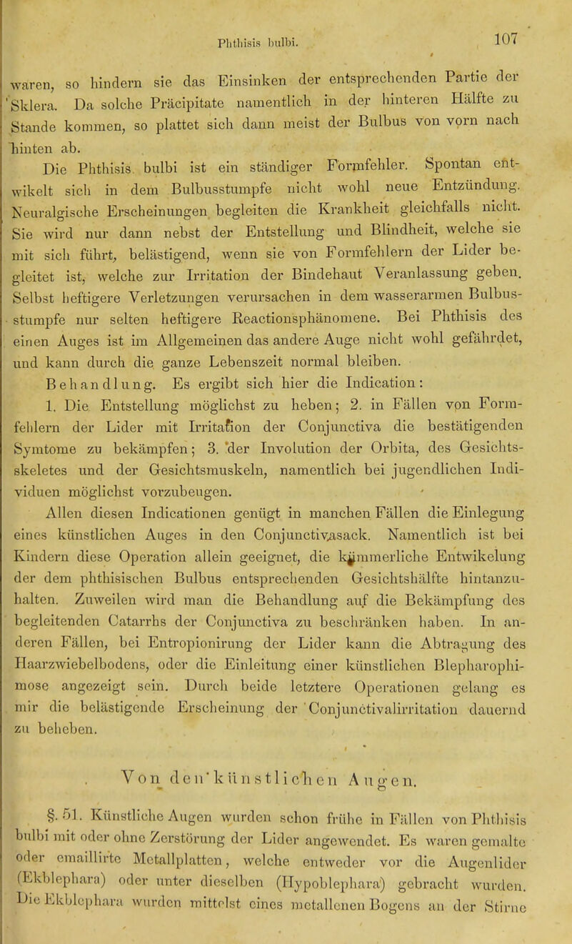 Phthiais bulbi. *07 ff i waren, so hindern sie das Einsinken der entsprechenden Partie der Sklera. Da solche Präcipitate namentlich in der hinteren Hälfte zu .Stande kommen, so plattet sich dann meist der Bulbus von vorn nach hinten ab. Die Phthisis bulbi ist ein standiger Formfehler. Spontan ent- wikelt sich in dem Bulbusstumpfe nicht wohl neue Entzündung. Neuralgische Erscheinungen begleiten die Krankheit gleichfalls nicht. Sie wird nur dann nebst der Entstellung und Blindheit, welche sie mit sich führt, belästigend, wenn sie von Formfehlern der Lider be- gleitet ist, welche zur Irritation der Bindehaut Veranlassung geben. Selbst heftigere Verletzungen verursachen in dem wasserarmen Bulbus- stumpfe nur selten heftigere Reactionsphänomene. Bei Phthisis des einen Auges ist im Allgemeinen das andere Auge nicht wohl gefährdet, und kann durch die ganze Lebenszeit normal bleiben. Behandlung. Es ergibt sich hier die Indication: 1, Die Entstellung möglichst zu heben; 2. in Fällen von Form- fehlern der Lider mit Irritafion der Conjunctiva die bestätigenden Symtome zu bekämpfen; 3. 'der Involution der Orbita, des Gesichts- skeletes und der Gesichtsmuskeln, namentlich bei jugendlichen Indi- viduen möglichst vorzubeugen. Allen diesen Indicationen genügt in manchen Fällen die Einlegung eines künstlichen Auges in den Conjunctivasack. Namentlich ist bei Kindern diese Operation allein geeignet, die kümmerliche Entwikelung der dem phthisischen Bulbus entsprechenden Gesichtshälfte hintanzu- halten. Zuweilen wird man die Behandlung auf die Bekämpfung des begleitenden Catarrhs der Conjunctiva zu beschränken haben. In an- deren Fällen, bei Entropionirung der Lider kann die Abtragung des Haarzwiebelbodens, oder die Einleitung einer künstlichen Blepharophi- mose angezeigt sein. Durch beide letztere Operationen gelang es mir die belästigende Erscheinung der ' Conjunctivalirritation dauernd zu beheben. Von den'künstlich cn Alleren. §.51. Künstliche Augen wurden schon frühe in Fällen von Phthisis bulbi mit oder ohne Zerstörung der Lider angewendet. Es waren gemalte oder emaillirte Mctallplatten, welche entweder vor die Augenlider (Ekblephara) oder unter dieselben (Hypoblephara) gebracht wurden. Die Ekblcphara wurden mittelst eines metallenen Bogens an der Stirne