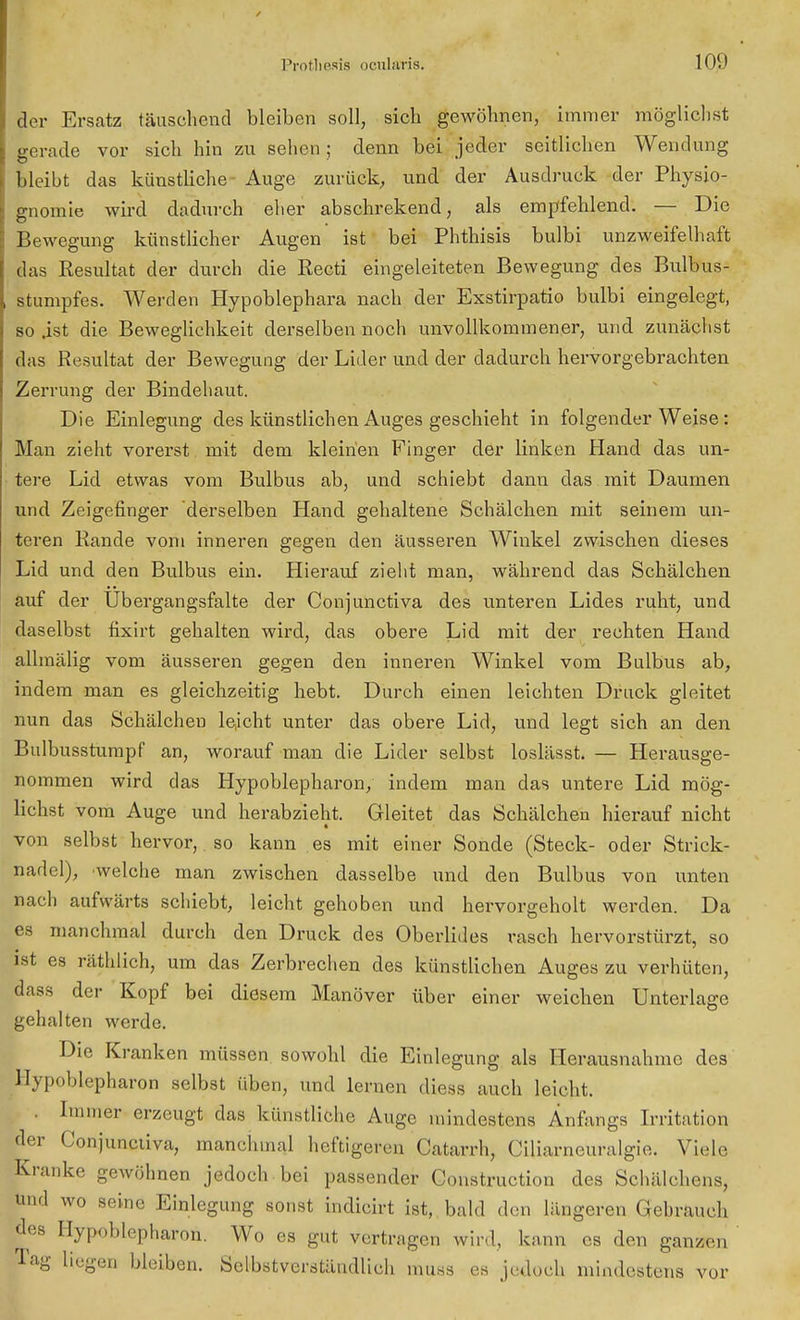 der Ersatz täuschend bleiben soll, sich gewöhnen, immer möglichst gerade vor sich hin zu sehen; denn bei jeder seitlichen Wendung bleibt das künstliche Auge zurück, und der Ausdruck der Physio- gnomie wird dadurch eher abschrekend, als empfehlend. — Die Bewegung künstlicher Augen ist bei Phthisis bulbi unzweifelhaft das Resultat der durch die Recti eingeleiteten Bewegung des Bulbus- stumpfes. Werden Hypoblephara nach der Exstirpatio bulbi eingelegt, so .ist die Beweglichkeit derselben noch unvollkommener, und zunächst das Resultat der Bewegung der Lider und der dadurch hervorgebrachten Zerrung der Bindehaut. Die Einlegung des künstlichen Auges geschieht in folgender Weise: Man zieht vorerst mit dem kleinen Finger der linken Hand das un- tere Lid etwas vom Bulbus ab, und schiebt dann das mit Daumen und Zeigefinger derselben Hand gehaltene Schälchen mit seinem un- teren Rande vom inneren gegen den äusseren Winkel zwischen dieses Lid und den Bulbus ein. Hierauf zieht man, während das Schälchen auf der Ubergangsfalte der Conjunctiva des unteren Lides ruht, und daselbst fixirt gehalten wird, das obere Lid mit der rechten Hand allmälig vom äusseren gegen den inneren Winkel vom Bulbus ab, indem man es gleichzeitig hebt. Durch einen leichten Druck gleitet nun das Schälchen leicht unter das obere Lid, und legt sich an den Bulbusstumpf an, worauf man die Lider selbst loslässt. — Herausge- nommen wird das Hypoblepharon, indem man das untere Lid mög- lichst vom Auge und herabzieht. Gleitet das Schälchen hierauf nicht von selbst hervor, so kann es mit einer Sonde (Steck- oder Strick- nadel), welche man zwischen dasselbe und den Bulbus von unten nach aufwärts schiebt, leicht gehoben und hervorgeholt werden. Da es manchmal durch den Druck des Oberlides rasch hervorstürzt, so ist es räthlich, um das Zerbrechen des künstlichen Auges zu verhüten, Bass der Kopf bei diesem Manöver über einer weichen Unterlage gehalten werde. Die Kranken müssen sowohl die Einlegung als Herausnahme des Hypoblepharon selbst üben, und lernen diess auch leicht. . Immer erzeugt das künstliche Auge mindestens Anfangs Irritation der Conjuneüva, manchmal heftigeren Catarrh, Ciliarneuralgie. Viele Kranke gewöhnen jedoch bei passender Construction des Schälchens, pnd wo seine Einlcgung sonst indieirt ist, bald den längeren Gebrauch des Hypoblepharon. Wo es gut vertragen wird, kann es den ganzen Tag liegen bleiben. Selbstverständlich muss es jedoch mindestens vor