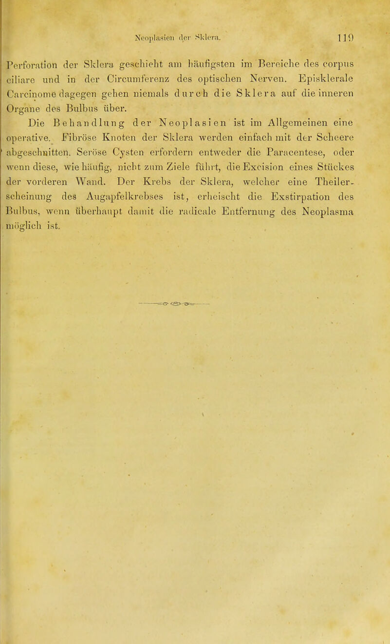 Perforatlöti der Sklera, geschieht am häufigsten im Bereiche des corpus ciliare und in der Circumferenz des optischen Nerven. Episklerale Carcinome dagegen gehen niemals durch die Sklera auf die inneren Organe des Bulbus über. Die Behandlung der Neoplasien ist im Allgemeinen eine operative. Fibröse Knoten der Sklera werden einfach mit der Scheere abgeschnitten. Seröse Cysten erfordern entweder die Paracentese, oder wenn diese, wie häufig, nicht zum Ziele führt, dieExcision eines Stückes der vorderen Wand. Der Krebs der Sklera, welcher eine Theiler- scheinung des Augapfelkrebses ist, erheischt die Exstirpation des Bulbus, wenn überhaupt damit die radicale Entfernung des Neoplasma möglich ist.