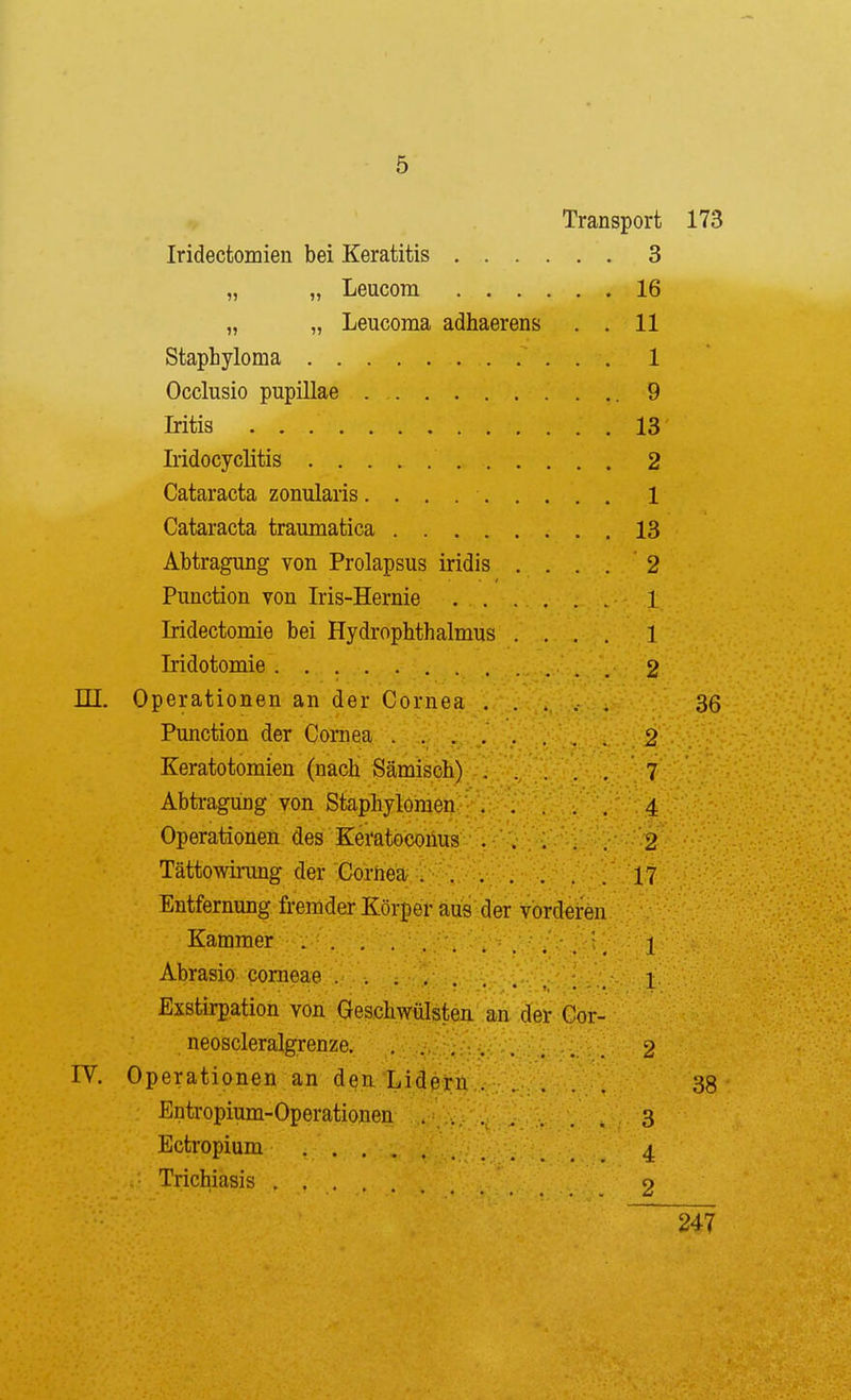 Transport 173 Iridectomien bei Keratitis 3 „ „ Leucom 16 „ „ Leucoma adhaerens . . 11 Staphyloma 1 Occlusio pupillae 9 Iritis 13 Lidocyclitis 2 Cataracta zonularis 1 Cataracta traumatica 13 Abtragung von Prolapsus iridis .... 2 Function von Iris-Hernie 1 Iridectomie bei Hydrophthalmus .... 1 Iridotomie 2 ni, Operationen an der Cornea ..... 36 Function der Cornea ........ 2 Keratotomien (nach Sämisch) 7 Abtragung von Staphylomen 4 Operationen des Keratoconus 2 Tättowirung der Cornea 17 Entfernung fremder Körper aus der vorderen Kammer . . . ' J Abrasio corneae 1 Exstirpation von Geschwülsten an der Cor- neoscleralgrenze 2 IV. Operationen an den Lidßrn 38 Entropium-Operationen 3 Ectropium 4 Trichiasis o 247