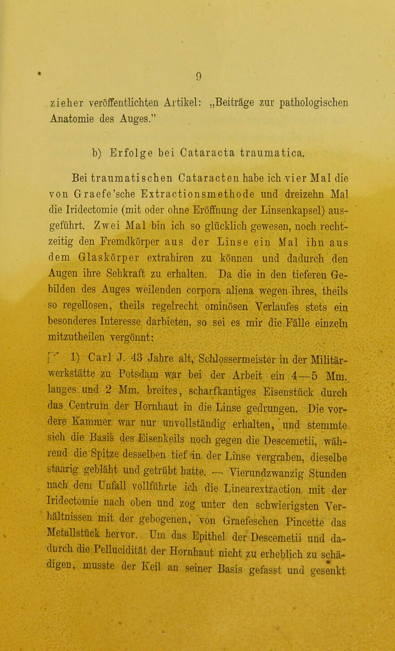 zieher veröffentKchten Artikel: „Beiträge zur pathologischen Anatomie des Auges. b) Erfolge bei Cataracta traumatica. Bei traumatischen Cataracten habe ich vier Mal die von Graefe'sche Extractionsmethode und dreizehn Mal die Iridectomie (mit oder ohne Erölfnung der Linsenkapsel) aus- geführt. Zwei Mal bin ich so glücklich gewesen, noch recht- zeitig den Fremdkörper aus der Linse ein Mal ihn aus dem Glaskörper extrahiren zu können und dadurch den Augen ihre Sehkraft zu erhalten. Da die in den tieferen Ge- bilden des Auges weilenden corpora aliena wegen ihres, theils so regellosen, theils regelrecht ominösen Verlaufes stets ein besonderes Interesse, darbieten, so sei es. mir die Fälle einzebi mitzutheilen vergönnt: [*' 1) Carl J. 43 Jahre alt, Schlossermeister in der Militär- werkstätte zu Potsdam war bei der Arbeit • ein 4—5 Mm. langes und 2 Mm. breites, scharfkantiges Eisenstück dui-ch das Centrum der Hornhaut in die Linse gedrungen. Die vor- dere Kammer war nur unvollständig erhalten, ;und- stemmte sich die Basis des Eisenkeüs noch gegen die Descemetii, wäh- rend die Spitze desselben tief in der Linse vergraben, dieselbe staarig gebläht und getrübt hatte. Vierundzwanzig Stunden nach dem ünfaU vollführte ich-.die Linearextraction mit der Iridectomie nach oben und zog unter den schwierigsten Ver- hältnissen mit der gebogenen, von Graefeschen Pincette das Metallstück hervor. Um das Epithel der Descemetii und da- durch die Pellucidität der Hornhaut nicht zu erheblich zu schä^ digen, musste der Keil an seiner Basis gefasst und gesenkt