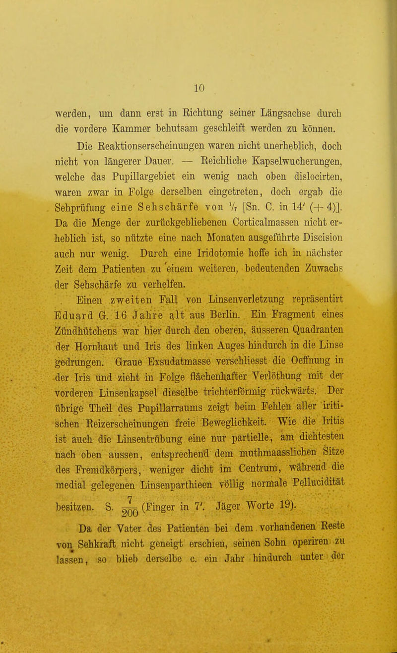 werden, um dann erst in Richtung seiner Längsachse durch die vordere Kammer behutsam geschleift werden zu können. Die Reaktionserscheinungen waren nicht unerheblich, doch nicht von längerer Dauer. — Reichliche Kapselwucherungen, welche das Pupillargebiet ein wenig nach oben dislocirten, waren zwar in Folge derselben eingetreten, doch ergab die Sehprüfung eine Sehschärfe von Vr |Sn. C. in 14' (+4)]. Da die Menge der zurückgebliebenen Corticalmassen nicht er- heblich ist, so nützte eine nach Monaten ausgeführte Discision auch nur wenig. Durch eine Iridotomie hoffe ich in nächster Zeit dem Patienten zu'einem weiteren, bedeutenden Zuwachs der Sehschärfe zu verhelfen. Einen zweiten Fall von Linsenverletzung repräsentirt Eduard G. 16 Jahre ^It aus Berlin. Ein Fragment eines Zündhütchens war hier durch den oberen, äusseren Quadranten der Hornhaut und Iris des linken Auges hindurch in die Linse gedrungen. Graue Exsudatmasse verschliesst die Oeffnuug in der Iris und zieht in Folge flächenhafter Verlöthung mit dei- vorderen Linsenkapsel dieselbe trichterförmig rückwärts. Der übrige Theil des Pupillarraums zeigt beim Fehlen aller iiiti- schen Reizerscheinungen freie Beweglichkeit. Wie die Iritis ist auch die Linsentrübung eine nur partielle, am dichtesten nach oben aussen, entsprechend dem muthmaasslichen Sitze des Fremdkörpers, weniger dicht im Centrum, während die medial gelegenen Linsenpärthieen völlig normale Pellucidität besitzen. S. ^ (Finger in VI Jäger Worte 19). Da der Vater des Patienten bei dem vorhandenen Reste von Sehkraft nicht geneigt erschien, seinen Sohn operireu zu lassen, so blieb derselbe c. ein Jaln- hindurch unter der