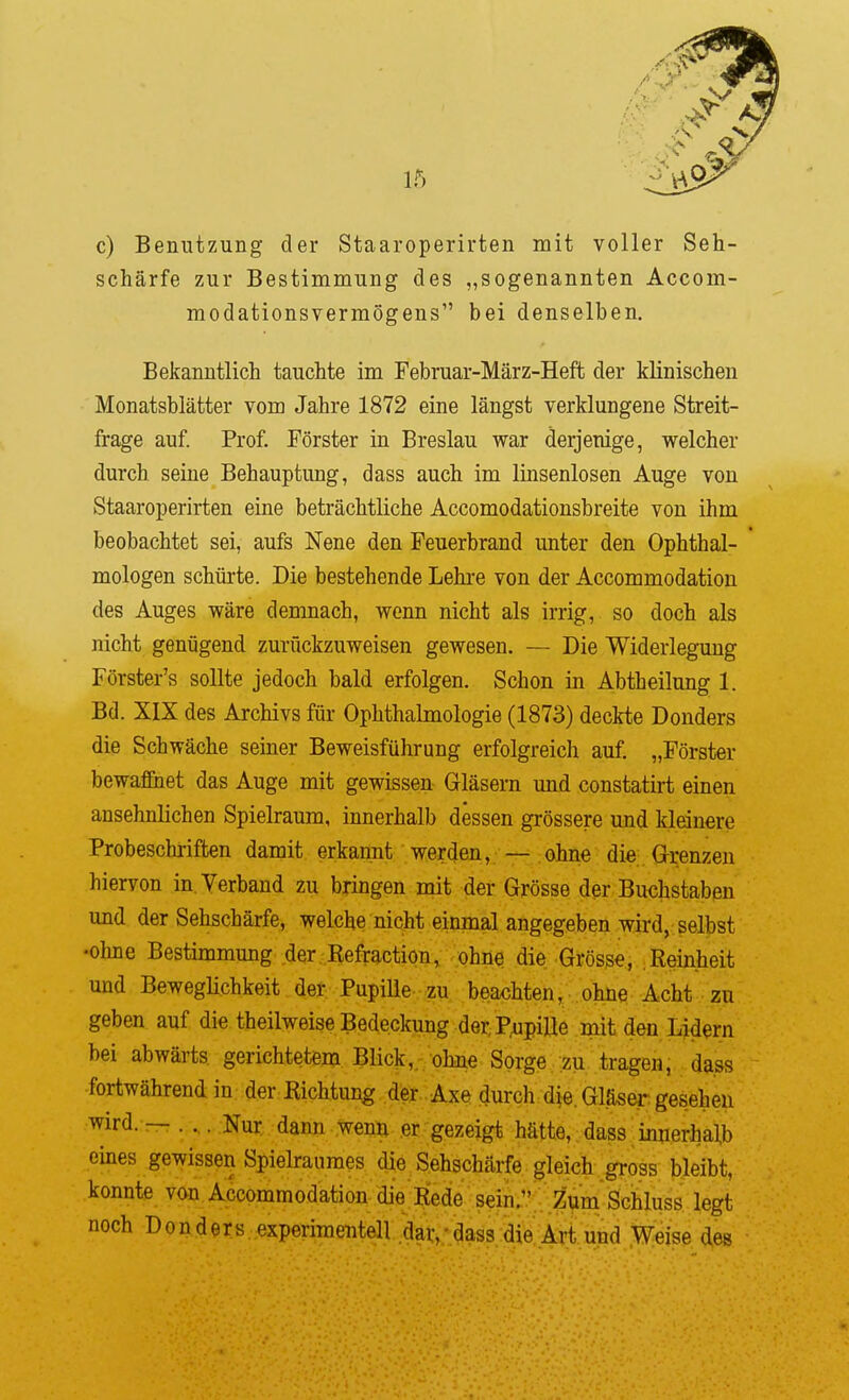 c) Benutzung der Staaroperirten mit voller Seh- schärfe zur Bestimmung des „sogenannten Accom- modationsvermögens bei denselben. Bekanntlich tauchte im Februar-März-Heft der klinischen Monatsblätter vom Jahre 1872 eine längst verklungene Streit- frage auf. Prof. Förster in Breslau war derjenige, welcher durch seine Behauptung, dass auch im linsenlosen Auge von Staaroperirten eine beträchtliche Accomodationsbreite von ihm beobachtet sei, aufs Nene den Feuerbrand unter den Ophthal- mologen schürte. Die bestehende Lehre von der Accommodation des Auges wäre demnach, wenn nicht als irrig, so doch als nicht genügend zurückzuweisen gewesen. — Die Widerlegung Förster's sollte jedoch bald erfolgen. Schon in Abtheilung 1. Bd. XIX des Archivs für Ophthalmologie (1873) deckte Donders die Schwäche seiner Beweisführung erfolgreich auf. „Förster bewafßiet das Auge mit gewissen Gläsern und constatirt einen ansehnlichen Spielraum, innerhalb dessen grössere und kleinere Probescluriften damit erkannt werden, — ohne die. Grenzen hiervon in.Yerbaud zu bringen mit der Grösse der Buchstaben und der Sehschärfe, welche nicht einmal angegeben wird, selbst •ohne Bestimmung der Refraction, öhnq die Grösse, Reinheit und BewegHchkeit der Pupille-beachten, ohne Acht zu geben auf die theilweise Bedeckung der Pupille mit den Lidern bei abwärts gerichtetem Blick,, ohne Sorge zu tragen, da.ss fortwährend in der Richtung der Axe durch d|e. Gläser gesehen wird. — . . . Nur dann wenn er gezeigt hätte, dass innerhalb eines gewissen Spielraumes die Sehschärfe gleich gross bleibt, konnte von Accommodation die Rede sein. Zum Sciluss legt noch Donders experimentell dar,'dass die Art und Weise des