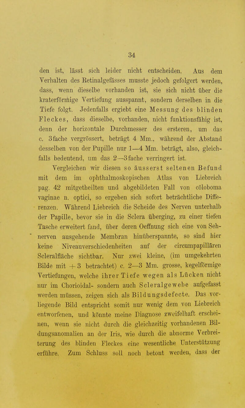 den ist, lässt sich leider nicht entscheiden. Aus dem Verhalten des Eetinalgefässes musste jedoch gefolgert werden, dass, wenn dieselbe vorhanden ist, sie sich nicht über die kraterförmige Vertiefting ausspannt, sondern derselben in die Tiefe folgt. Jedenfalls ergiebt eine Messung des blinden Fleckes, dass dieselbe, vorhanden, nicht funktionsfähig ist, denn der horizontale Durchmesser des ersteren, um das c. Sfache vergrössert, beträgt 4 Mm., während der Abstand desselben von der Pupille nur 1—4 Mm. beträgt, also, gleich- falls bedeutend, um das 2—3 fache verringert ist. Vergleichen wir diesen so äusserst seltenen Befund mit dem im ophthalmoskopischen Atlas von Liebreich pag. 42 raitgetheilten und abgebildeten Fall von cöloboma vaginae n. optici, so ergeben sich sofort beträchtliche Diffe- renzen. Während Liebreich die Scheide des Nerven unterhalb der Papille, bevor sie in die Sclera überging, zu einer tiefen Tasche erweitert fand, über deren Oeffnung sich eine von Seh- nerven ausgehende Membran hinüberspannte, so sind hier keine Niveauverschiedenheiten auf der circumpapillären Scleralfläche sichtbar. Nur zwei kleine, (im umgekehrten Bilde mit +3 betrachtet) c. 2—3 Mm. grosse, kegelförmige Vertiefongen, welche ihrer Tiefe wegen als Lücken nicht nur im Chorioidal- sondern auch Scleralgewebe aufgefasst werden müssen, zeigen sich als Bildungsdefecte. Das vor- liegende Bild entspricht somit nur wenig dem von Liebreich entworfenen, und könnte meine Diagnose zweifelhaft erschei- nen, wenn sie nicht durch die gleichzeitig vorhandenen Bil- dungsanomalien an der Iris, wie durch die abnorme Verbrei- terung des blinden Fleckes eine wesentliche Unterstützung erführe. Zum Schluss soll noch betont werden, dass der