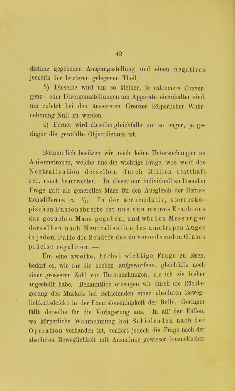 distanz gegebenen Ausgangsstellung und einen negativen jenseits der letzteren gelegenen Theil. 3) Dieselbe wird um so kleiner, je extremere Conver- genz- oder Divergenzstellungen am Apparate einzuhalten sind, um zuletzt bei den äussersten Grenzen körperlicher Wahr- nehmung Null zu werden. 4) Ferner wird dieselbe gleichfalls um so enger, je ge- ringer die gewählte Objectdistanz ist. Bekanntlich besitzen wir noch keine Untersuchungen an Anisometropen, welche uns die wichtige Frage, wie weit die Neutralisation derselben durch Brillen statthaft sei, exact beantworten. In dieser nur individuell zu lösenden Frage galt als generelles Maas für den Ausgleich der Refrac- tionsdiflferenz ca. V34. In der accomodativ, stereosko- pischen Fusionsbreite ist uns nun meines Erachtens das gesuchte Maas gegeben, und würden Messungen derselben nach Neutralisation des ametropen Auges in jedemFalle die Schärfe des zu verordnenden Glases präcise reguliren. — Um eine zweite, höchst wichtige Frage zu lösen, bedarf es, wie für die soeben aufgeworfene, gleichfalls noch einer grösseren Zahl von Untersuchungen, als ich sie bisher angestellt habe. Bekanntlich erzeugen wir dm-ch die Rückla- gerung des Muskels bei Schielenden einen absoluten Beweg- lichkeitsdefekt in der Excursionsfähigkeit der Bulbi. Geringer fällt derselbe für die Vorlagerung aus. In all' den Fällen, wo körperliche Wahrnehmung bei Schielenden nach der Operation vorhanden ist, verliert jedoch die Frage nach der absoluten Beweglichkeit mit Ausnahme gewisser, kosmetischer