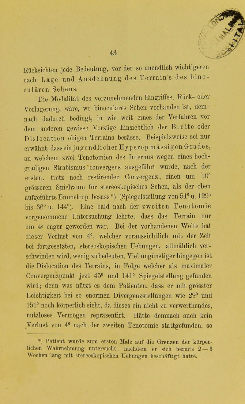 Rücksichten jede Bedeutung, vor der so unendlich wichtigeren nach Lage und Ausdehnung des Terrain's des bino- culären Sehens. Die Modalität des vorzunehmenden Eingriffes, Rück- oder Vorlagerung, wäre, wo binoculäres Sehen vorhanden ist, dem- nach dadurch bedingt, in wie weit eines der Verfahren vor dem anderen gewisse Vorzüge hinsichtlich der Breite oder Dislocation obigen Terrains besässe. Beispielsweise sei nur erwähnt, dasseinjugendlicherHyperop massigen Grades, an welchem zwei Tenotomien des Internus wegen eines hoch- gradigen Strabismus convergens ausgeführt wurde, nach der ersten, trotz noch restirender Convergenz, einen um 10° grösseren Spielraum für stereoskopisches Sehen, als der oben aufgeführte Emmetrop besass*) (Spiegelstellung von 51° u. 129° bis 36° u. 144°). Eine bald nach der zweiten Tenotomie vorgenommene Untersuchung lehrte, dass das Terrain nur um 4o enger geworden war. Bei der vorhandenen Weite hat dieser Verlust von 4°, welcher voraussichtlich mit der Zeit bei fortgesetzten, stereoskopischen TJebungen, allmählich ver- schwinden wird, wenig zu bedeuten. Viel ungünstiger hingegen ist die Dislocation des Terrains, in Folge welcher als maximaler Convergenzpunkt jezt 45° und 141° Spiegelstellung gefunden wird; denn was nützt es dem Patienten, dass er mit grösster Leichtigkeit bei so enormen Divergenzstellungen wie 29° und 151° noch körperlich sieht, da dieses ein nicht zu verwerthendes, nutzloses Vermögen repräsentirt. Hätte demnach auch kein Verlust von 4° nach der zweiten Tenotomie stattgefunden, so *) Patient wurde zum ersten Male auf die Grenzen der körper- lichen Wahrnehmung untersucht, nachdem er sich bereits 2 — 3 Wochen lang mit stereoskopischen Uebungeu beschäftigt hatte.