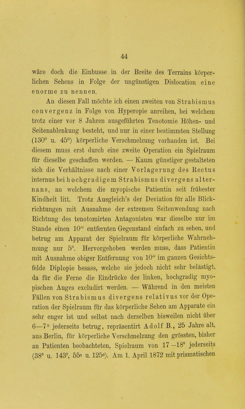 •wäre doch die Einbusse in der Breite des Terrains köi-per- lichen Sehens in Folge der ungünstigen Dislocation eine enorme zu nennen. An diesen Fall möchte ich einen zweiten von Strabismus convergenz in Folge von Hyperopie anreihen, bei welchem trotz einer vor 8 Jahren ausgeführten Tenotomie Höhen- und Seitenablenkung besteht, und nur in einer bestimmten Stellung (130° u. 45°) körperliche Verschmelzung vorhanden ist. Bei diesem muss erst durch eine zweite Operation ein Spielraum für dieselbe geschaffen werden. — Kaum günstiger gestalteten sich die Verhältnisse nach einer Vorlagerung des Eectus internus bei hochgradigem Strabismus divergens alter- nans, an welchem die myopische Patientin seit frühester Kindheit litt. Trotz Ausgleich's der Deviation für alle Blick- richtungen mit Ausnahme der extremen Seitenwendung nach Eichtung des tenotomirten Antagonisten war dieselbe nur im Stande einen 10 entfernten Gegenstand einfach zu sehen, und betrug am Apparat der Spielraum für körperliche Wahrneh- mung nur 5°. Hervorgehoben werden muss, dass Patientin mit Ausnahme obiger Entfernung von 10 im ganzen Gesichts- felde Diplopie besass, welche sie jedoch nicht sehr belästigt, da für die Ferne die Eindrücke des linken, hochgradig myo- pischen Auges excludirt werden. — Während in den meisten Fällen von Strabismus divergens relativus vor der Ope- ration der Spielraum für das köi-perliche Sehen am Apparate ein sein- enger ist und selbst nach derselben bisweilen nicht über 6—7° jederseits betrug, repräsentirt Adolf B., 25 Jahre alt, aus Berlin, für körperliche Verschmelzung den grössten, bislier an Patienten beobachteten, Spielraum von 17 —18° jederseits (38 u. 143°, 55o u. 125o). Am 1. April 1872 mit prismatischen