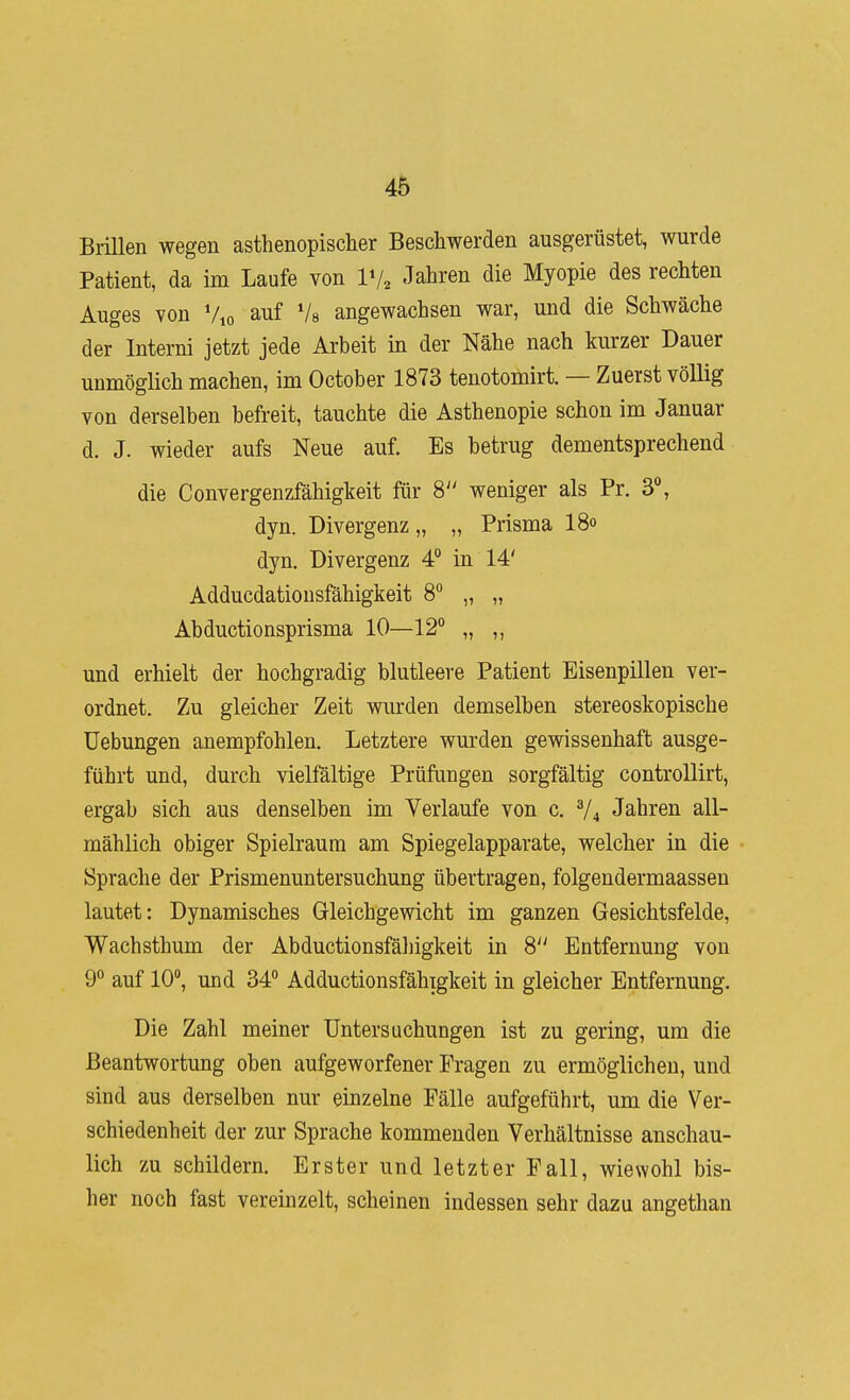 Brillen wegen asthenopischer Beschwerden ausgerüstet, wurde Patient, da im Laufe von IV2 .lahren die Myopie des rechten Auges von V,o auf Vs angewachsen war, und die Schwäche der Interni jetzt jede Arbeit in der Nähe nach kurzer Dauer unmöglich machen, im October 1873 tenotomirt. — Zuerst völlig von derselben befreit, tauchte die Asthenopie schon im Januar d. J. wieder aufs Neue auf. Es betrug dementsprechend die Convergenzfähigkeit für 8 weniger als Pr. 3°, dyn. Divergenz „ „ Prisma I80 dyn. Divergenz 4° in 14' Adducdatiousfähigkeit 8° „ „ Abductionsprisma 10—12° „ ,, und erhielt der hochgradig blutleere Patient Eisenpillen ver- ordnet. Zu gleicher Zeit wurden demselben stereoskopische Hebungen anempfohlen. Letztere wurden gewissenhaft ausge- führt und, durch vielfältige Prüfungen sorgfältig controllirt, ergab sich aus denselben im Verlaufe von c. V4 Jahren all- mählich obiger Spielraum am Spiegelapparate, welcher in die Sprache der Prismenuntersuchung übertragen, folgendermaassen lautet: Dynamisches Gleichgewicht im ganzen Gesichtsfelde, Wachsthum der Abductionsfäljigkeit in 8 Entfernung von 9° auf 10, und 34° Adductionsfähigkeit in gleicher Entfernung. Die Zahl meiner Untersuchungen ist zu gering, um die Beantwortung oben aufgeworfener Fragen zu ermöglichen, und sind aus derselben nur einzelne Fälle aufgeführt, um die Ver- schiedenheit der zur Sprache kommenden Verhältnisse anschau- lich zu schildern. Erster und letzter Fall, wiewohl bis- her noch fast vereinzelt, scheinen indessen sehr dazu angethan