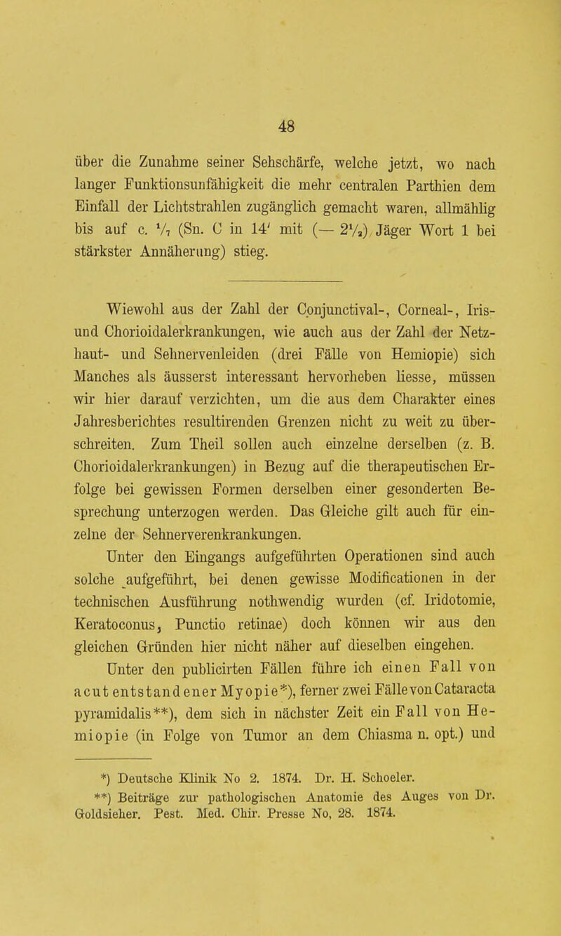 über die Zunahme seiner Sehschärfe, welche jetzt, wo nach langer Funktionsunfähigkeit die mehr centralen Parthien dem Einfall der Lichtstrahlen zugänglich gemacht waren, allmählig bis auf c. V7 (Sn. C in 14' mit (— 2%) Jäger Wort 1 bei stärkster Annäherung) stieg. Wiewohl aus der Zahl der Cpnjunctival-, Corneal-, Iris- und Chorioidalerkrankungen, wie auch aus der Zahl der Netz- haut- und Sehnervenleiden (drei Fälle von Hemiopie) sich Manches als äusserst interessant hervorheben Hesse, müssen wir hier darauf verzichten, um die aus dem Charakter eines Jahresberichtes resultireuden Grenzen nicht zu weit zu über- schreiten. Zum Theil sollen auch einzelne derselben (z. B. Chorioidalerkrankungen) in Bezug auf die therapeutischen Er- folge bei gewissen Formen derselben einer gesonderten Be- sprechung unterzogen werden. Das Gleiche gilt auch für ein- zelne der Sehnerverenkrankungen. Unter den Eingangs aufgeführten Operationen sind auch solche aufgeführt, bei denen gewisse Modificationen in der technischen Ausführung nothwendig wurden (cf. Iridotomie, KeratoconuSj Punctio retinae) doch können wir aus den gleichen Gründen hier nicht näher auf dieselben eingehen. Unter den publicirten Fällen führe ich einen Fall von acutentstandenerMyopie*), ferner zweiFälle von Cataracta pyramidalis**), dem sich in nächster Zeit ein Fall von He- miopie (in Folge von Tumor an dem Chiasma n, opt.) und *) Deutsche KUnik No 2. 1874. Dr. H. Schoeler. **) Beiträge zui- pathologischen Anatomie des Auges von Dr. Goldsieher. Pest. Med. Chir. Presse No, 28. 1874.