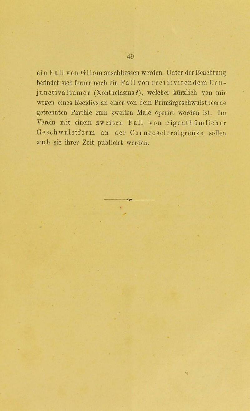 ein Fall von Gliom an schliessen werden. Unter der Beachtung befindet sich ferner noch ein Fall von recidivirendera Con- junctivaltumor (Xonthelasma?), welcher kürzlich von mir wegen eines Recidivs an einer von dem Primärgeschwulstheerde getrennten Parthie zum zweiten Male operirt worden ist. Im Verein mit einem zweiten Fall von eigenthümlicher Geschwulstform an der Corneoscleralgrenze sollen auch sie ihrer Zeit publicirt werden.