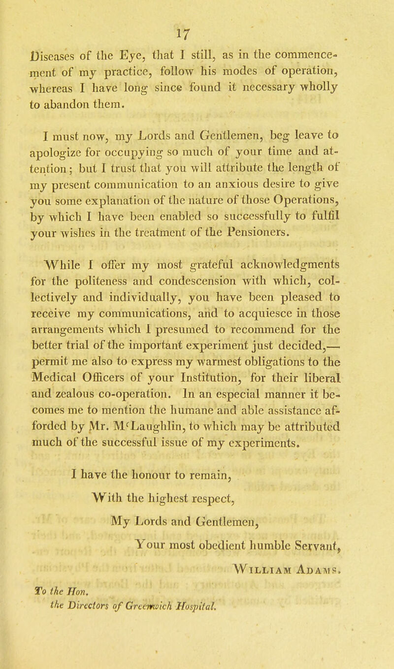 Diseases of the Eye, tliat 1 still, as in the commence- ment of my practice, follow his modes of operation, whereas I have long since found it necessary wholly to abandon them. I must now, my Lords and Gentlemen, heg leave to apologize for occupying so much of your time and at- tention ; but I trust that you will attribute the length of my present communication to an anxious desire to give you some explanation of the nature of those Operations, by which I have been enabled so successfully to fulfil your wishes in the treatment of the Pensioners. While I offer my most grateful acknowledgments for the politeness and condescension with which, col- lectively and individually, you have been pleased to receive my communications, and to acquiesce in those arrangements which 1 presumed to recommend for the better trial of the important experiment just decided,— permit me also to express my warmest obligations to the Medical Officers of your Institution, for their liberal and zealous co-operation. In an especial manner it be- comes me to mention the humane and able assistance af- forded by Mr. McLaughlin, to which may be attributed much of the successful issue of my experiments. I have the honour to remain, With the highest respect. My Lords and Gentlemen, Your most obedient humble Seyvant, William Adahis. To the Hon. the Directors of Grcemoich Hospital, 1