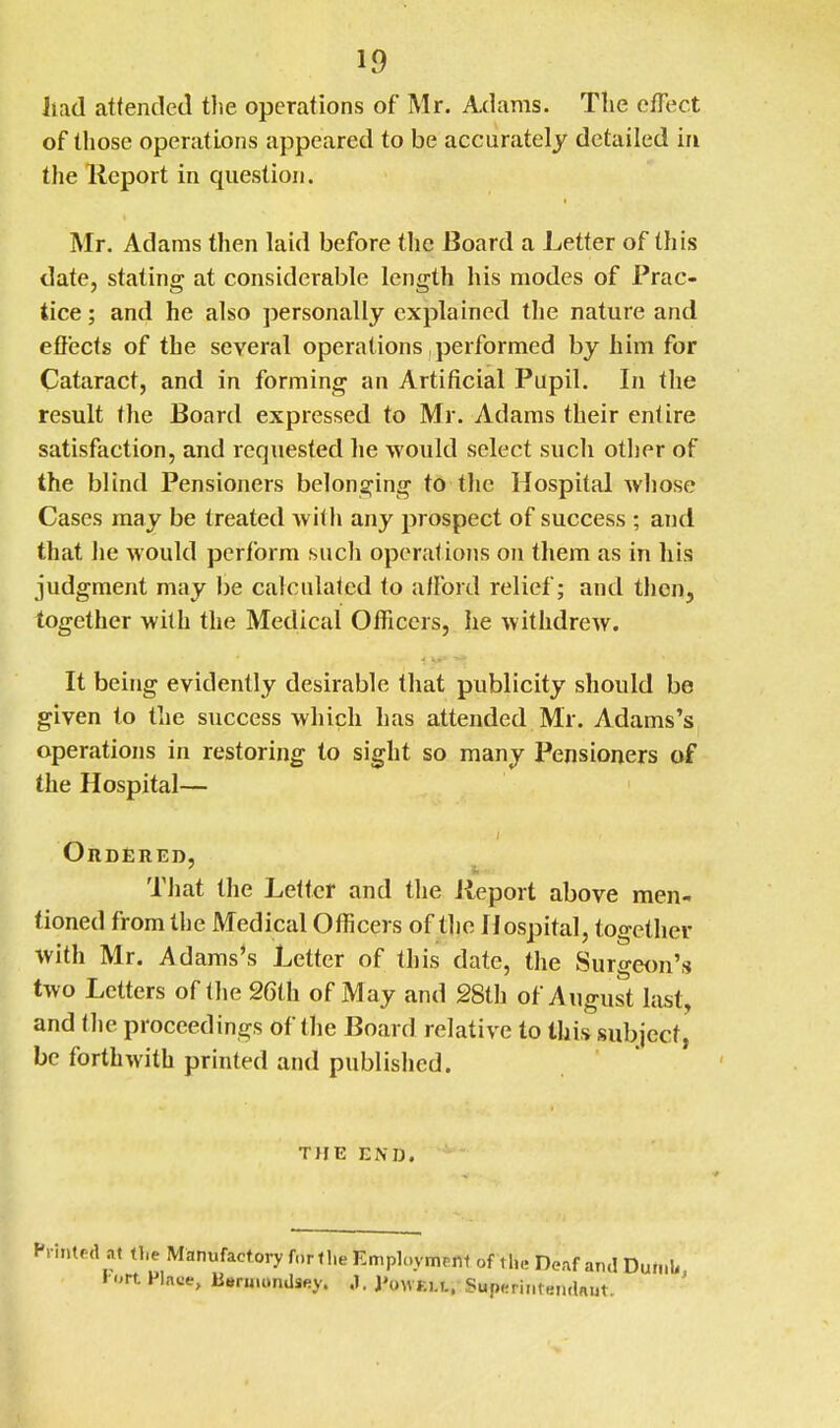 Jiad attended the operations of Mr. Adams. The efTect of tliose operations appeared to be accurately detailed in the Report in question. Mr. Adams then laid before the Board a Letter of this date, stating at considerable length his modes of Prac- tice ; and he also jiersonally explained the nature and effects of the several operations performed by him for Cataract, and in forming an Artificial Pupil. In the result the Board expressed to Mr. Adams their entire satisfaction, and requested he would select such other of the blind Pensioners belonging to the Hospital wliose Cases may be treated with any prospect of success ; and that he would perform such operatiojis on them as in his judgment may be calculated to afford relief; and then, together with the Medical Officers, he withdrew. It being evidently desirable that publicity should be given to the success which has attended Mr. Adams's operations in restoring to sight so many Pensioners of the Hospital— Ordered, That the Letter and the Report above men- tioned from the Medical Officers of the Hospital, together with Mr. Adams's Letter of this date, the Surgeon's two Letters of the 26th of May and 28th of August last, and tlie proceedings of the Board relative to this subject, be forthwith printed and published. THE END. Manufactory forf he Employment of the De.if and Dumb, FInce, lieruumilsey. .1. J'owELt. Superintendniit.