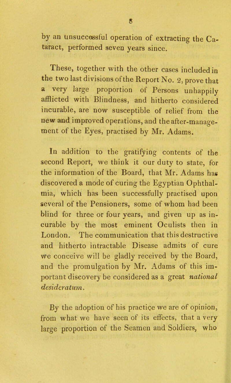 by an unsuccessful operation of extracting the Ca- taract, performed seven years since. These, together with the other cases included in the two last divisions of the Report No. 2, prove that a very large proportion of Persons unhappily afflicted with Blindness, and hitherto considered incurable, are now susceptible of relief from the new and improved operations, and the after-manage- ment of the Eyes, practised by Mr. Adams. In addition to the gratifying contents of the second Report, we think it our duty to state, for the information of the Board, that Mr. Adams has discovered a mode of curing the Egyptian Ophthal- mia, which has been successfully practised upon several of the Pensioners, some of whom had been blind for three or four years, and given up as in- curable by the most eminent Oculists then in London. The communication that this destructive and hitherto intractable Disease admits of cure we conceive will be gladly received by the Board, and the promulgation by Mr. Adams of this im- portant discovery be considered as a great national desideratum. By the adoption of his practice we are of opinion, from what we have seen of its effects, that a very large proportion of the Seamen and Soldiers, who