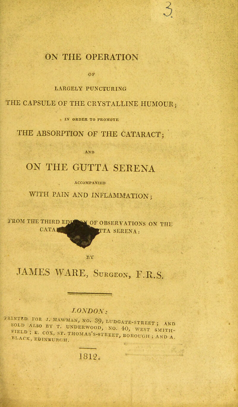 3. ON THE OPERATION OF LARGELY PUNCTURING THE CAPSULE OF THE CRYSTALLINE HUMOUR; « IN ORDER TO PROMOTE THE ABSORPTION OF THE CATARACT; AND ON THE GUTTA SERENA ACCOMPANIED WITH PAIN AND INFLAMMATION; FROM THE THIRDEn^|MOF OBSERVATIONS ON THE CATA4|^^^B|toTA SERENA: ID ED^I^OF O BY JAMES WARE, Surgeon, F.R.S. LONDON: 1812.