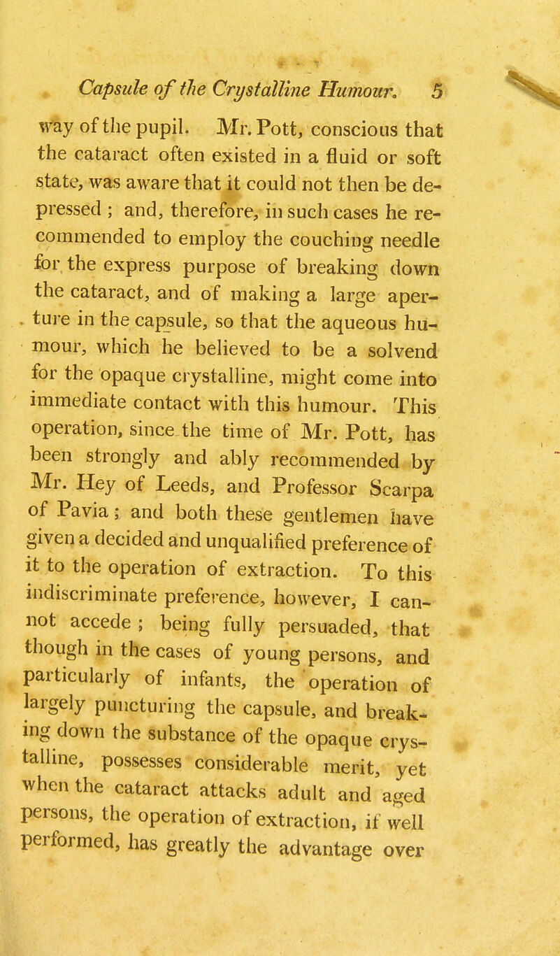 v^'ay of the pupil. Mr. Pott, conscious that the cataract often existed in a fluid or soft state, was aware that it could not then be de- pressed ; and, therefore, in such cases he re- commended to employ the couching needle for the express purpose of breaking down the cataract, and of making a large aper- . ture in the capsule, so that the aqueous hu- mour, which he believed to be a solvend for the opaque crystalline, might come into immediate contact with this humour. This operation, since the time of Mr. Pott, has been strongly and ably recommended by Mr. Hey of Leeds, and Professor Scarpa of Pavia; and both these gentlemen have given a decided and unqualified preference of it to the operation of extraction. To this indiscriminate preference, however, I can- not accede ; being fully persuaded, that though in the cases of young persons, and particularly of infants, the operation of largely puncturing the capsule, and break- ing down the substance of the opaque crys- talline, possesses considerable merit, yet when the cataract attacks adult and aged persons, the operation of extraction, if well performed, has greatly the advantage over