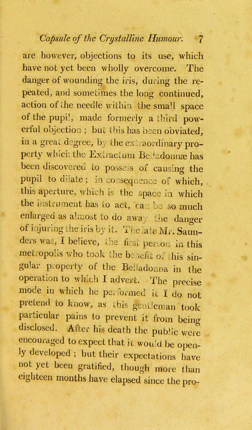 are however, objections to its use, which have not yet been wholly overcome. The danger of wounding the iris, during the re- peated, and sometimes the long continued, action of the needle within the small space of the pupi!, made formerly a third pow- erful objection ; but this has been obviated, in a great degree, by the exLiaordinary pro- perty whicbthe Exiractum Bci'adonn^e has been discovered to possess of causing the pupil to disate; in coiiseqoeDce of which, this aperture, which is the space in which the instrument has lo act, caz^ be so much enlarged as almost to do away the danger of iiijuring the iris by it. The iate Mr. Sami- ders was, I believe, ;be fat perf.oe in this metropolis who took the beaefit of this sin- gular property of the Belladonna in the operation to which I advert. The precise mode in which he performed ic I do not pretend to know, as this genlleman took particular pains to prevent it from being disclosed. After his death the public were encouraged to expect that it wouJd be open- ly developed ; but their expectations have not yet been gratified, though more than eighteen months have elapsed since the pro-