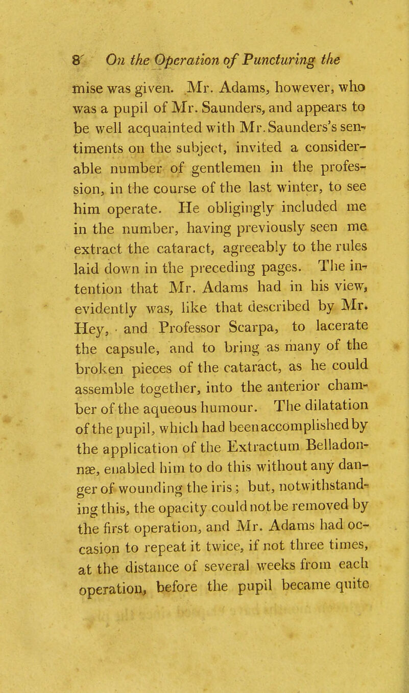 mise was given. Mr. Adams, however, who was a pupil of Mr. Saunders, and appears to be well acquainted with Mr. Saunders's sen^ timents on the subject, invited a consider- able number of gentlemen in the profes- sion, in the course of the last winter, to see him operate. He obligingly included me in the number, having previously seen me extract the cataract, agreeably to the rules laid down in the preceding pages. The in^ tention that Mr. Adams had in his view, evidently was, like that described by Mr. Hey, • and Professor Scarpa, to lacerate the capsule, and to bring as many of the broken pieces of the cataract, as he could assemble together, into the anterior cham- ber of the aqueous humour. The dilatation of the pupil, which had been accomplished by the application of the Extractum Belladon- n£e, enabled him to do this without any dan- ger of wounding the iris; but, notwithstand- ing this, the opacity could not be removed by the first operation, and Mr. Adams had oc- casion to repeat it twice, if not three times, at the distance of several weeks from each operation., before the pupil became quite