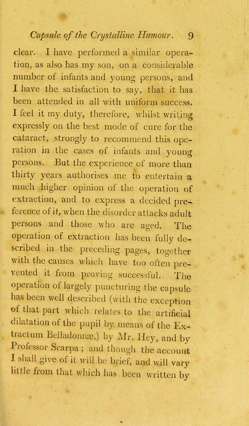 clear. I have performed a similar opera- tion, as also has my son, on a considerable number of infants and young persons, and I have the satisfaction to say, that it has . been attended in all with uniform success. I feel it my duty, therefore, whilst writing expressly on the best mode of cure for the cataract, strongly to recommend this ope- ration in the cases of infants and young persons. But the experience of more than thirty years authorises me to entertain a much higher opinion of the operation of extraction, and to express a decided pre- ' ference of it, when the disorder attacks adult persons and those who are aged. The operation of extraction has been fully de- scribed in the preceding pages, together with the causes which have too often pre- vented it from proving successful. The operation of largely puncturing the capsule has been well described (with the exception of that part which relates to the artificial dilatation of the pupil by means of the Ex- tractum Belladonmie,) by Mr. Hey, and by Professor Scarpa ; and though the account I shall give of it will be brief, and will vary little from that which has been written by