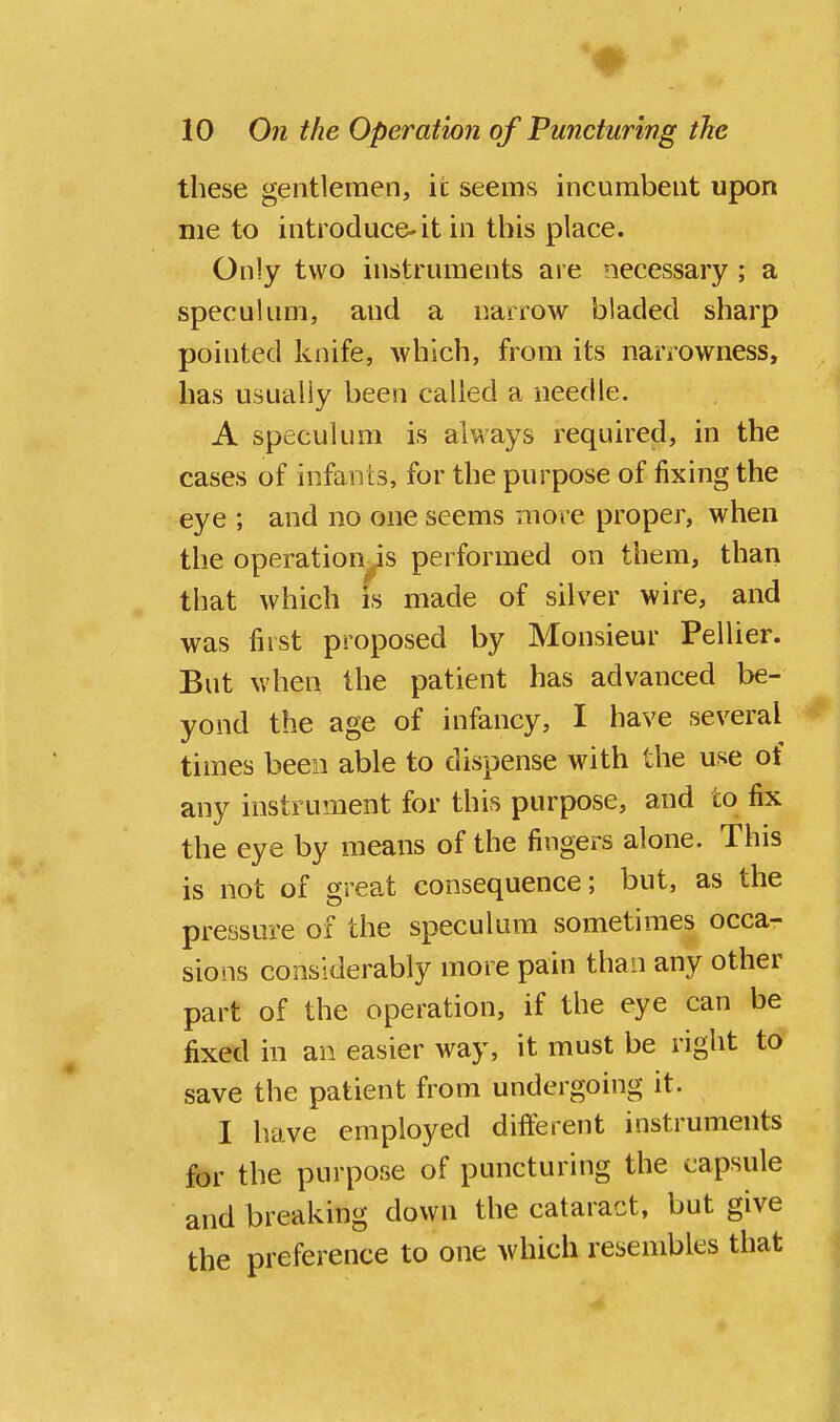 these gentlemen, it seems incumbent upon me to introduce' it in this place. Only two instruments are necessary ; a speculum, and a narrow biaded sharp pointed knife, which, from its narrowness, has usually been called a needle. A speculum is always required, in the cases of infants, for the purpose of fixing the eye ; and no one seems more proper, when the operation's performed on them, than that which is made of silver wire, and was first proposed by Monsieur Pellier. But when the patient has advanced be- yond the age of infancy, I have several times been able to dispense with the use of any instrument for this purpose, and to fix the eye by means of the fingers alone. This is not of great consequence; but, as the pressure of the speculum sometimes occa- sions considerably more pain than any other part of the operation, if the eye can be fixed in an easier way, it must be right to save the patient from undergoing it. I have employed different instruments for the purpose of puncturing the capsule and breaking down the cataract, but give the preference to one which resembles that