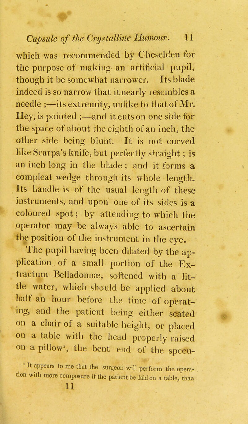 w Capsule of the Crystalline Humour, 11 which was recommended by Cheselden for the purpose of making an artificial pupil, though it be somewhat narrower. Its blade indeed is so narrow that it nearly resembles a needle ;—its extremity, unlike to that of Mr. Hey, is pointed ;—and it cuts on one side for the space of about the eighth of an inch, the other side being blunt. It is not curved like Scarpa's knife, but perfectly straight; is an inch long in the blade ; and it forms a compleat wedge through its whole length. Its handle is of the usual length of these instruments, and upon one of its sides is a coloured spot; by attending to which the operator may be always able to ascertain the position of the instrument in the eye. The pupil having been dilated by the ap- plication of a small portion of the Ex- tractum Belladonnas, softened with a lit- tle water, which should be applied about half an hour before the time of operat- ing, and the patient being either seated on a chair of a suitable height, or placed on a table with the head properly raised on a pillow', the bent end of the specu- ^ ' It appears to me that the surgeon will perform the opera- tion with more composure if the patient be laid on a table, than