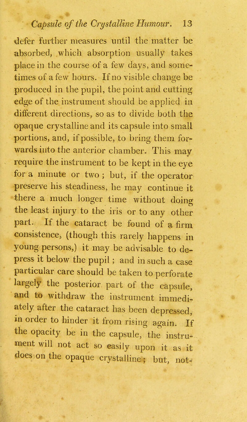 defer further measures until the matter be absorbed, which absorption usually takes place in the course of a few days, and some- times of a few hours. If no visible change be produced in the pupil, the point and cutting edge of the instrument should be appUed in different directions, so as to divide both the opaque crystalline and its capsule into small portions, and, if possible, to bring them for- wards into the anterior chamber. This may require the instrument to be kept in the eye for a minute or two ; but, if the operator preserve his steadiness, he may continue it there a much longer time without doing the least injury to the iris or to any other part. If the cataract be found of a firm consistence, (though this rarely happens in young persons,) it may be advisable to de- press it below the pupil; and in such a case particular care should be taken to perforate largely the posterior part of the capsule, and to withdraw the instrument immedi- ately after the cataract has been depressed, in order to hinder it from rising again. If the opacity be in the capsule, the instru- ment will not act so easily upon it as it does on the opaque crystalline ; but, not-