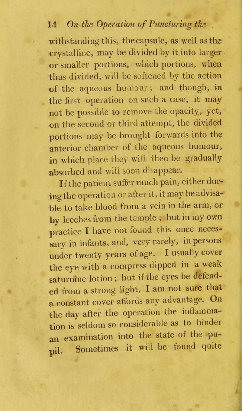 withstanding this, thecapsule, as well as the crystalline, may be divided by it into larger or smaller portions, which portions, when thus divided, will be softened by the action of the aqueous humour; and though, in the first operation on such a case, it may not be possible to remove the opacity, yet, on the second or third attempt, the divided portions may be brought forwards into the anterior chamber of the aqueous humour, in which place they will then be gradually absorbed and will soon disappear. If the patient suffer much pain, either dur- ing the operation or after it, it may be advisa- ble to take blood from a vein in the arm, or by leeches from the temple ; but in my own practice I have not found this once neces- sary in infants, and, very rarely, in persons under twenty years of age. I usually cover the eye with a compress dipped in a weak saturnine lotion; but if the eyes be defend- ed from a strong light, I am not sure that a constant cover affords any advantage. On the day after the operation the inflamma- tion is seldom so considerable as to hinder an examination into the state of the pu- pil. Sometimes it wi':i be found quite