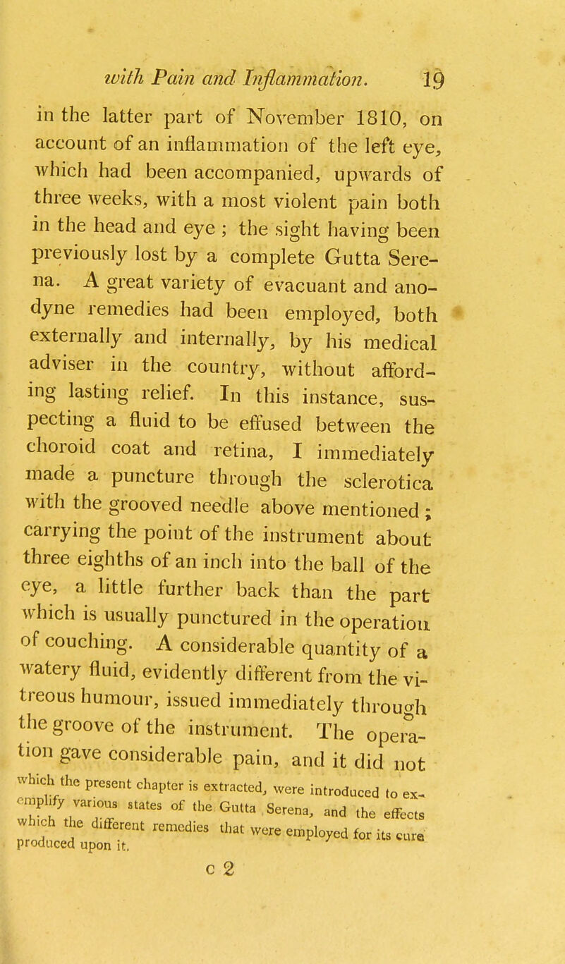 in the latter part of November 1810, on account of an inflammation of the left eye, which had been accompanied, upwards of three weeks, with a most violent pain both in the head and eye ; the sight having been previously lost by a complete Gutta Sere- na. A great variety of evacuant and ano- dyne remedies had been employed, both * externally and internally, by his medical adviser in the country, without afford- ing lasting relief. In this instance, sus- pecting a fluid to be effused between the choroid coat and retina, I immediately made a puncture through the sclerotica with the grooved needle above mentioned ; carrying the point of the instrument about three eighths of an inch into the ball of the eye, a little further back than the part which is usually punctured in the operation of couching. A considerable quantity of a watery fluid, evidently different from the vi- treous humour, issued immediately throu^rh the groove of the instrument. The opera- tion gave considerable pain, and it did not which the present chapter is extracted, were introduced to ex- 7^^r'^^ °' Gutta Serena, and the effects nrodld' were en.ployed for its cure produced upon it. c 2