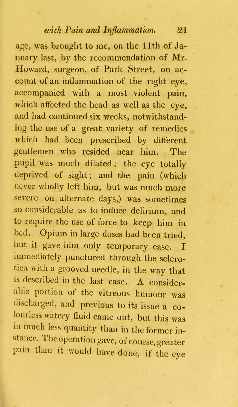 age, was brought to me, on the 11th of Ja- nuary last, by the recommendation of Mr. Howard, surgeon, of Park Street, on ac- count of an inflammation of the right eye, accompanied with a most violent pain, which affected the head as well as the eye, and had continued six weeks, notwithstand- ing the use of a great variety of remedies which had been prescribed by different gentlemen who resided near him. The pupil was much dilated; the eye totally deprived of sight; and the pain (which never wholly left him, but was much more severe on alternate days,) was sometimes so considerable as to induce delirium, and to require the use of force to keep him in bed. Opium in large doses had been tried, but it gave him only temporary ease. I immediately punctured through the sclero- tica with a grooved needle, in the way that •is described in the last case. A consider- able portion of the vitreous humour was discharged, and previous to its issue a co- lourless watery fluid came out, but this was in much less quantity than in the former in- stance. The operation gave, of course, greater pain than it would have done, if the eye