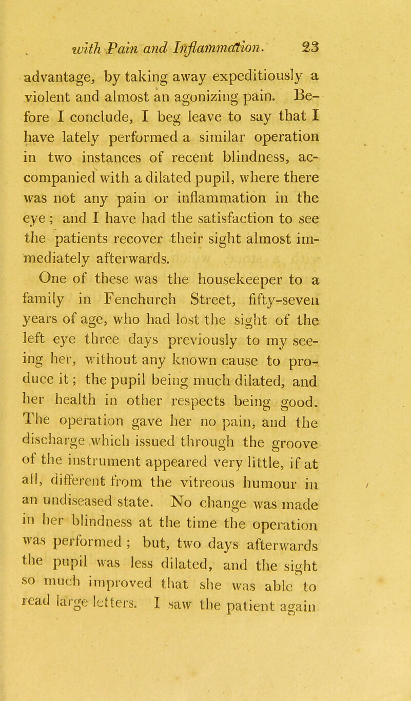 advantage, by taking away expeditiously a violent and almost an agonizing pain. Be- fore I conclude, I beg leave to say that I have lately performed a similar operation in two instances of recent blindness, ac- companied with a dilated pupil, where there was not any pain or inflammation in the eye; and I have had the satisfaction to see the patients recover their sight almost im- mediately afterwards. One of these was the housekeeper to a family in Fenehurch Street, fifty-seven years of age, who had lost the siglit of the left eye three days previously to my see- ing her, without any known cause to pro- duce it; the pupil being much dilated, and her health in other respects being good. The operation gave her no pahi, and the discharge which issued through the groove of the instrument appeared very Httle, if at all, different from the vitreous humour in an undiseased state. No change was niade in her blindness at the time the operation was performed ; but, two days afterwards the pupil was less dilated, and the sight so much improved that she was able to read large letters. I saw the patient again