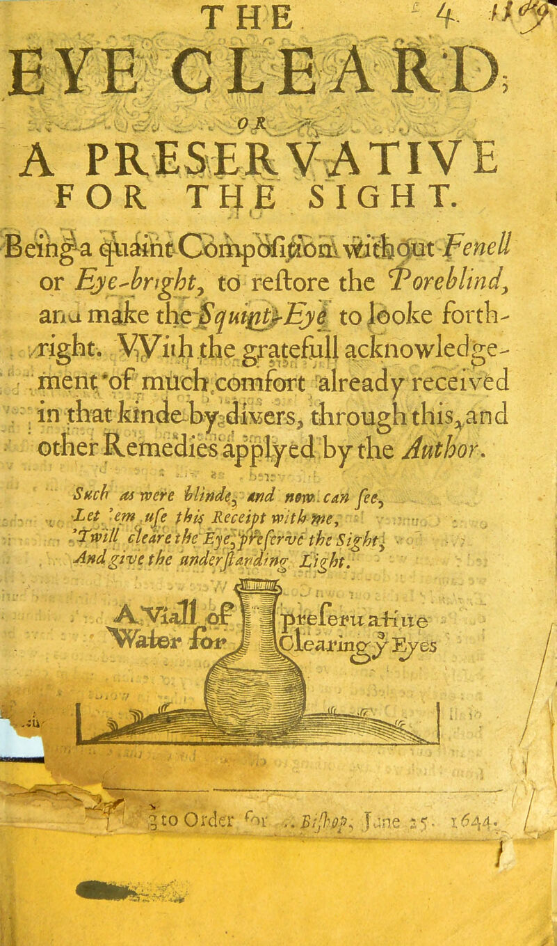 THE ^ A PRISER¥^TIVE FOR THE SIGHT. or Eye^bright^ td reftore the ^oreblind^ ana make thpSqui^^-Eyi to|ooke fbrtb- right. V^yiih jthe^grate&lla^^^^ : men^*pf mtith conifOT already received in^hat kWei^b^j^^d^^ tiirotigmhis^and other liemeHies^^^ Author, iJAffA as were hlinde^ dnd nem can fee^ Let_ 'em ,ufe fhi^ Receipt with pte; ■ ■ fmll cVantfyfEyefp^efervc the • And give the mderjtapdmg J^ght. ^ CO Order 'ov .. ^;^^ii?>>, jane •i(^44,