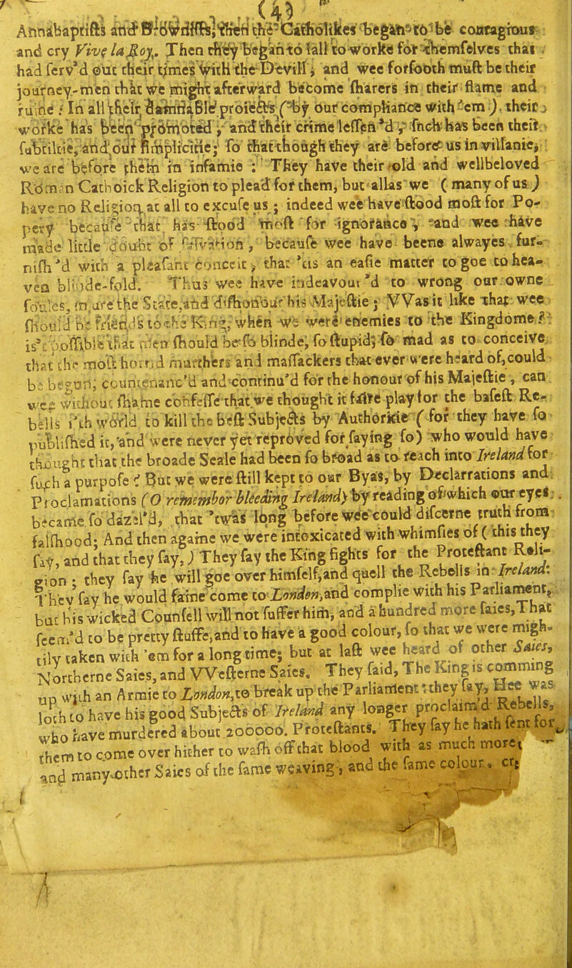 begto'^tftibis cottfagrouj and cry yivfla^oy^. Jhcn rKt'y beganto lall lo work* fol--themfelves thai had ferv'd ©ut thiiir times the D«viH i and wee forfobth inuft be their ioarncY-tnich tbktwe sni^xafcerv^^ in cheir flame and riiihtf f lii' all ^fieit; SSrtrit^aBle'.prbi^ar ('^^^ bur dompHartce With 'cm )theif ^ ■woflcfchaV E>ttfn'-pj;binbt«l i arid^'heir crimelelTpftM y'fndi;ka«5 Bcei< thcri. . fa^tikie,'ahd;otif RiTiplicitie;- fo rhat thoagh they ard- befortf us in villanici M'e are b'?fore yh^to in infamie :  They haVe their fold and wellbcloved Rdm^n Catboick Religion to plead for ihem, but allas we ( many of usJ have no Rcligioq. at all to excufc us; indeed wee have ftood moft for Po-., pcrf bfcca^^« ^tliat. has 'ftobd *hoft for ignorattcoV *^and we« :h4ve made little-dcivibt of M^^H^^ have^ beene alwaycs. furi- nifli'd with a plaafaht Conceit > tha: 'tis an eafie matttfr co goe to hea- vcQ bliodc-fold; ^Thus' wee havHs indcavout *d to wrong oar owne , frfales, (nvarithc StireMtid <fifhotibur ht^ j y Vas^it hke that wce;^ d^b^ii'^i ffJ^iVs 10*^3 K-;ft»;\i'h«n ^<r«'fcttemies to ■the Kingdome,*^ is^:':)o^^^bi^! ^F.^c r^en ibould be-fti bijnde; fo{iupid5fd mad as to conceive, that\h<- mofthorr.d mufthWs arid maitackers that ever w ere h;afd of,could b:^ btff ori; CouriL<?nanc'a and'conrinu'd for the honour of his Maieftie , can wichobr. {Hiine cbhfcfTcihat we thought it fiilc play for the bafeft Re-. bMis i'thw^lk to kill thcbeft Subjcas by Au^horkie I for they have fa^ rullifbcd ic'and were never yet reprbvcd fot faying fo) who would have., thjai'gbt that the broade Scale had been fo br^jad as to- rtach into Ire land furh a purpofe < But we were ftill kept to oar Byas, by D<clarrations and. ■ pToclamations (0 remmhor hUe&m /r<f/^?^^^> by reading ofiwhich ©urryci; became fodizM'.a, chat ^w&i lbng before Wtfe^could difcwne truth frona. faiOiocd- And then agarne we were intoxicated with whimfies of (this they fa^, and ;hat they fay,; They fay the King fights for^the Proteftanc R.li- eion- they fay ie will goe over himfelf,and quell the Rebells^n /r^/W. Tbcv fay he would faine^come to<XV«iif<'«,and complie with his Parhament^a ba^ his wicked Counfcll wiTl not fufFerhitii, and a hundred more faies,That fccm'd to be pretty ftuffcand to have a good colour, fo that we were migh. ly aken A 'em for a long time; but at laft wee heard of other Sms. NLtherne Saies, and VVcfterne Sai«. They aid, The King is connning up sviih an Armie to Z.W.«,te break up the Parliament uhey fay, H«J.. To^h (^d' have his good Subjeas of IrelmA any longer P^^'^/^^^ .^^^f/^'j who have murdered about 200000. Prot^ftants. They fay he hath ftntfor, rhemTocomeover hioher to wafhofFthat blood with ^ - f5^any4)thcr Saics of the fame weaving-, and the fame colour, cte