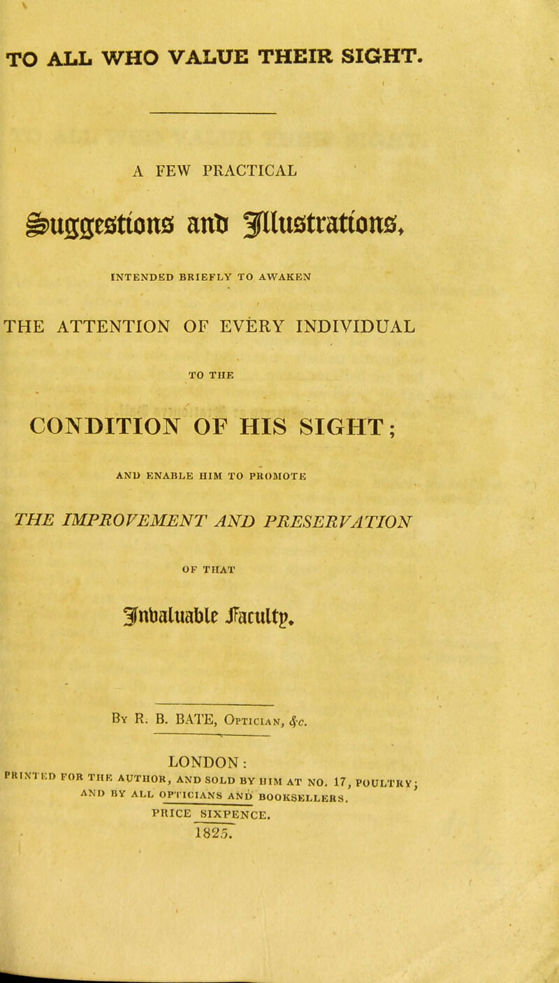 TO ALL WHO VALUE THEIR SIGHT. A FEW PRACTICAL INTENDED BRIEFLY TO AWAKEN THE ATTENTION OF EVERY INDIVIDUAL TO THE CONDITION OF HIS SIGHT; AND ENABLE HIM TO PHOMOTE THE IMPROVEMENT AND PRESERVATION OF THAT 3nbaluable JFacultp* By R. B. bate, Optician, 4-c. LONDON: PRINTED FOB THE AUTHOR, AND SOLD BY HIM AT NO, 17, POULTRV; AND BY ALL OPTICIANS AND BOOKSELLERS. PRICE SIXPENCE. 1825.