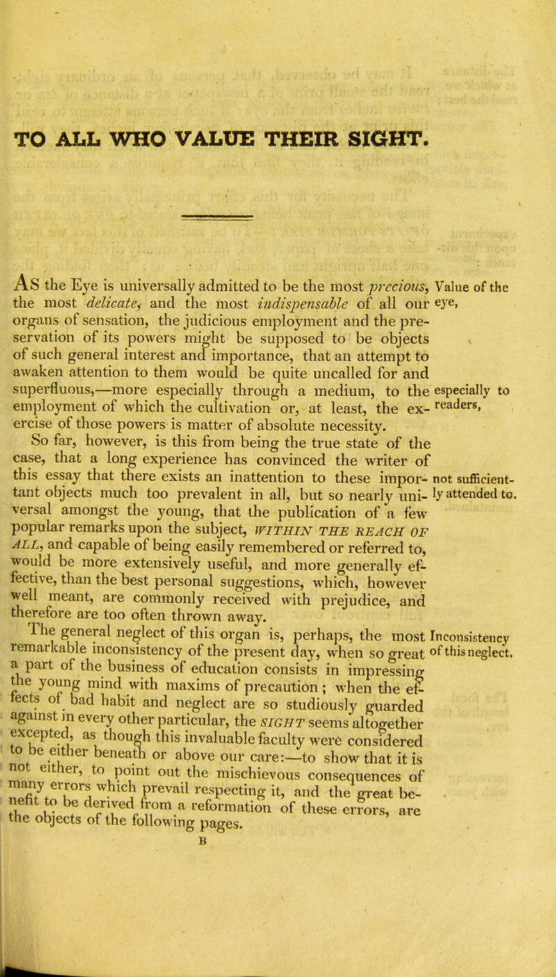 As the Eye is universally admitted to be the most ]?7'ecious, Value of the the most delicate^ and the most indispensable of all our eye, organs of sensation, the judicious employment and the pre- servation of its powers might be supposed to be objects of such general interest and importance, that an attempt to awaken attention to them would be quite uncalled for and superfluous,—more especially through a medium, to the especially to employment of which the cultivation or, at least, the ex- readers, ercise of those powers is matter of absolute necessity. So far, however, is this from being the true state of the case, that a long experience has convinced the writer of this essay that there exists an inattention to these impor- not sufBcient- tant objects much too prevalent in all, but so nearly uni-attended to. versal amongst the young, that die publication of a few popular remarks upon the subject, within THE REACH OF ALL, and capable of being easily remembered or referred to, would be more extensively useful, and more generally ef- fective, than the best personal suggestions, which, however well meant, are commonly received with prejudice, and therefore are too often thrown away. The general neglect of this organ is, perhaps, the most Inconsistency remarkable inconsistency of the present day, when so great of this neglect, a part of the business of education consists in impressing the young mind with maxims of precaution; when the et- tects of bad habit and neglect are so studiously guarded agamst m every other particular, the sight seems altogether excepted, as thoueh this invaluable faculty were considered I to be either beneath or above our care:—to show that it is not either, to point out the mischievous consequences of , npfi?.^7°'I -^'^ JP'^^^^^ respecting it, and the great be- • nefit to be derived fix^m a reformation of these errors, are