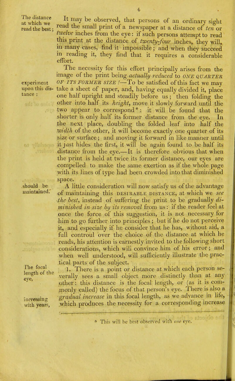 The distance at which we read the best; experiment upon this dis- tance : should be maintained.' The focal length of the eye, increasing with years. It may be observed, that persons of an ordinary sight read the small print of a newspaper at a distance of teiiov txoelve inches from the eye: if such persons attempt to read this print at the distance of twenty-four inches, they will, ill many cases, find it impossible • and when they succeed in reading it, they find that it requires a considerable effort. The necessity for this effort principally arises from the image of the print being actually reduced to one quarter OF ITS FORMER SIZE !—To be satisfied of this fact we may take a sheet of paper, and, having equally divided it, place one half upright and steadily before us ; then folding the other into half its height, move it slowly forward until the the In the appear to correspond*: it will be found that shorter is only half its former distance from the eye. the next place, doubling the folded leaf into half noidth of the other, it will become exactly one quarter of its size or surface; and moving it forward in like manner until it jdst hides the first, it will be again found to be half its distance from the eye.—It is therefore obvious that when the print is held at twice its former distance, our eyes are compelled to make the same exertion as if the whole page with its lines of type had been crowded into that diminished space. A little consideration will now satisfy us of tlie advantage of maintaining this desirable distance, at which we see the best, instead of suffering the print to be gradually di- minished in size by its removal from us: If the reader feel at once the force of this suggestion, it is not necessary for him to go further into principles ; but if he do not perceive it, and especially if he consider that he has, without aid, a full controul over the choice of the distance at which he reads, his attention Is earnestly Invited to the following short considerations, which will convince him of his error; and when well understood, will sufficiently Illustrate the prac- tical parts of the subject. 1. There is a point or distance at which each person se- verally sees a small object more distinctly than at any other: this distance Is the focal length, or (as It is com- :inonly called) the focus of that person's eye. There is also a ■gradual increase in this focal length, as we advance In life, .which produces the necessity for a corresponding increase * This will be best obson'ed with ime eve.