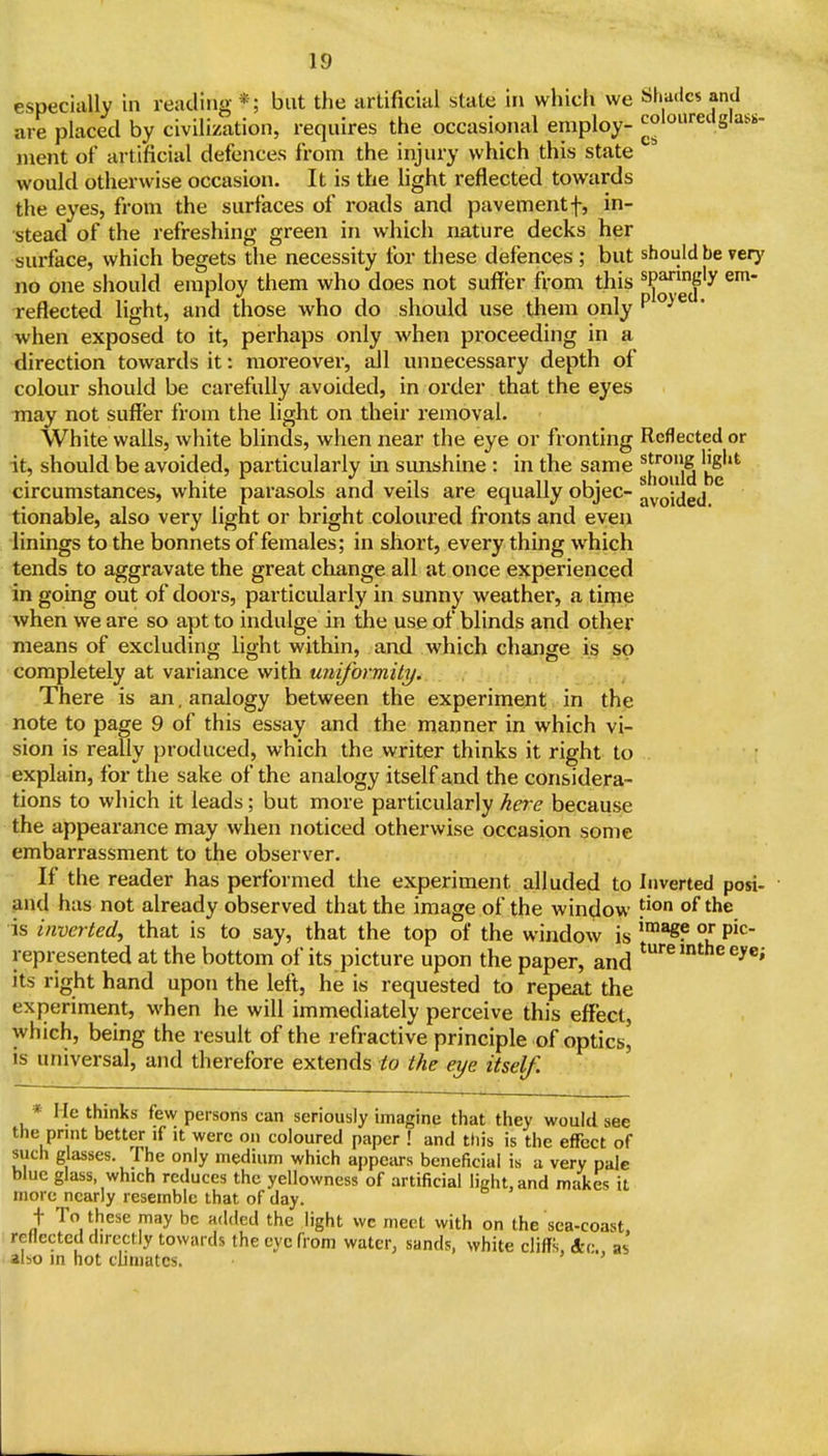 especially in reading *; but the artificial state in which we Shades and are placed by civilization, requires the occasional employ- colouredglass- nient of artificial defences from the injury which this state would otherwise occasion. It is the light reflected towards the eyes, from the surfaces of roads and pavement f, in- stead of the refreshing green in which nature decks her surface, which begets the necessity for these defences ; but should be very no one should employ them who does not suffer from this ^^^'^''^ reflected light, and those who do should use them only P^i^ ' when exposed to it, perhaps only when proceeding in a direction towards it: moreover, all unnecessary depth of colour should be carefully avoided, in order that the eyes may not suffer from the light on their removal. White walls, white blinds, when near the eye or fronting Reflected or it, should be avoided, particularly in simshine : in the same circumstances, white parasols and veils are equally objec- ^vQidgj tionable, also very light or bright coloured fronts and even linings to the bonnets of females; in short, every thing which tends to aggravate the great change all at once experienced in going out of doors, particularly in sunny weather, a time when we are so apt to indulge in the use of blinds and other means of excluding light within, and which change is so completely at variance with unifbrmity. There is an. analogy between the experiment, in the note to page 9 of this essay and the manner in which vi- sion is really produced, which the writer thinks it right to explain, for the sake of the analogy itself and the considera- tions to which it leads; but more particularly ha-e because the appearance may when noticed otherwise occasion some embarrassment to the observer. If the reader has performed the experiment alluded to Inverted posi- and has not already observed that the image of the window of the is inverted, that is to say, that the top of the window is °l represented at the bottom of its picture upon the paper, and ^^''^ ^^^i its right hand upon the left, he is requested to repeat the experiment, when he will immediately perceive this effect, which, being the resuk of the refractive principle of optics^ is universal, and therefore extends to the eye itself. * He thinks few persons can seriously imagine that they would see the print better if it were on coloured paper ! and this is the effect of such glasses, fhe only medium which appciu-s beneficial is a very pale blue glass which reduces the yellowness of artificial light, and makes it more nearly resemble that of day. t To these may be added the light wc meet with on the sca-coast, reflected directly towards the eye from water, sands, white cliffs, 4c. as also m hot cuniates.