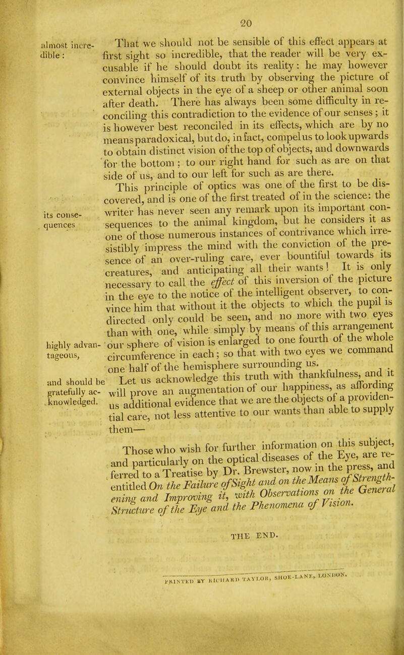 its coiise quences almost incrc- That we should not be sensible of this effect appears at ilible: first sight so incredible, that the reader will be very ex- cusable if he should doubt its reality: he may however convince himself of its truth by observing the picture of external objects in the eye of a sheep or other animal soon after death. There has always been some difficulty in re- conciling this contradiction to the evidence of our senses; it is however best reconciled in its effects, which are by no means paradoxical, but do, in fact, compel us to look upwards to obtain distinct vision of the top of objects, and downwards for the bottom ; to our right hand for such as are on that side of us, and to our left for such as are there. This principle of optics was one of the first to be dis- covered, and is one of the first treated of in the science: the writer has never seen any remark upon its important con- sequences to the animal kingdom, but he considers it as one of those numerous instances of contrivance which irre- sistibly impress the mind with the conviction of the pre- sence of an over-ruling care, ever bountiful towards its creatures, and anticipating all their wants! It is only necessary to call the effect of this inversion of the picture in the eye to the notice of the intelligent observer, to con- vince him that without it the objects to which the pupil is directed only could be seen, and no more with two eyes than with one, while simply by means of this arrangement our sphere of vision is enlarged to one fourth of tlie whole circumference in each; so that with two eyes we command one half of the hemisphere surrounding us. ana should be ^Let US acknowledge this truth ^^^^^^^'^'^CLl gratefully ac will prove an augmentation of our happiness, as altordmg knowlec^ed. additional evidence that we are the objects of a providen- tial care, not less attentive to our wants than able to supply them— liighly advan tagcous, THE END.