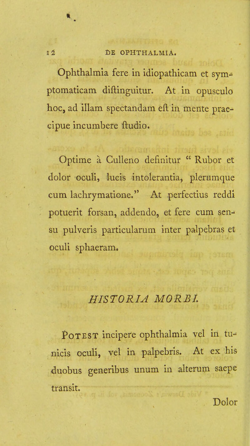 Ophthalmia fere in idiopathicam et sym- ptomaticam diftinguitur. At in opusculo hoc, ad illam spectandam eft in mente prae- cipue incumbere ftudio. Optime a Culleno definitur  Rubor et dolor oculi, lucis intolerantia, plerumque cum lachrymatione. At perfectius reddi potuerit forsan, addendo, et fere cum sen- su pulveris particularum inter palpebras et oculi sphaeram. HISTORIA MORBL PoTEST incipere ophthalmia vel in tu- nicis oculi, vel in palpebris. At ex his duobus generibus unum in alterum saepe transit. Dolor