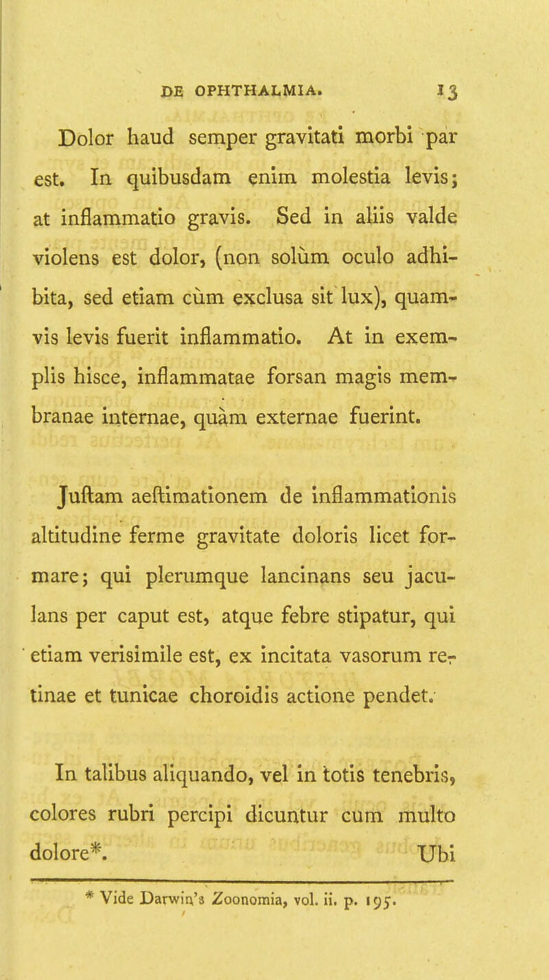 Dolor haud semper gravitati morbi par est. In quibusdam enim molestia levis; at inflammatio gravis. Sed in aliis valde violens est dolor, (non solum oculo adhi- bita, sed etiam cum exclusa sit lux), quam- vis levis fuerit inflammatio. At in exem- plis hisce, inflammatae forsan magis mem- branae internae, quam externae fuerint. Juftam aeftimationem de inflammationis altitudine ferme gravitate doloris licet for- mare; qui plerumque lancinans seu jacu- lans per caput est, atque febre stipatur, qui etiam verisimile est, ex incitata vasorum rer tinae et tunicae choroidis actione pendet. In talibus aliquando, vel in totis tenebris, colores rubri percipi dicuntur cum multo dolore*. Ubi * Vide DarwiVs Zoonomia, vol. ii. p. 195.