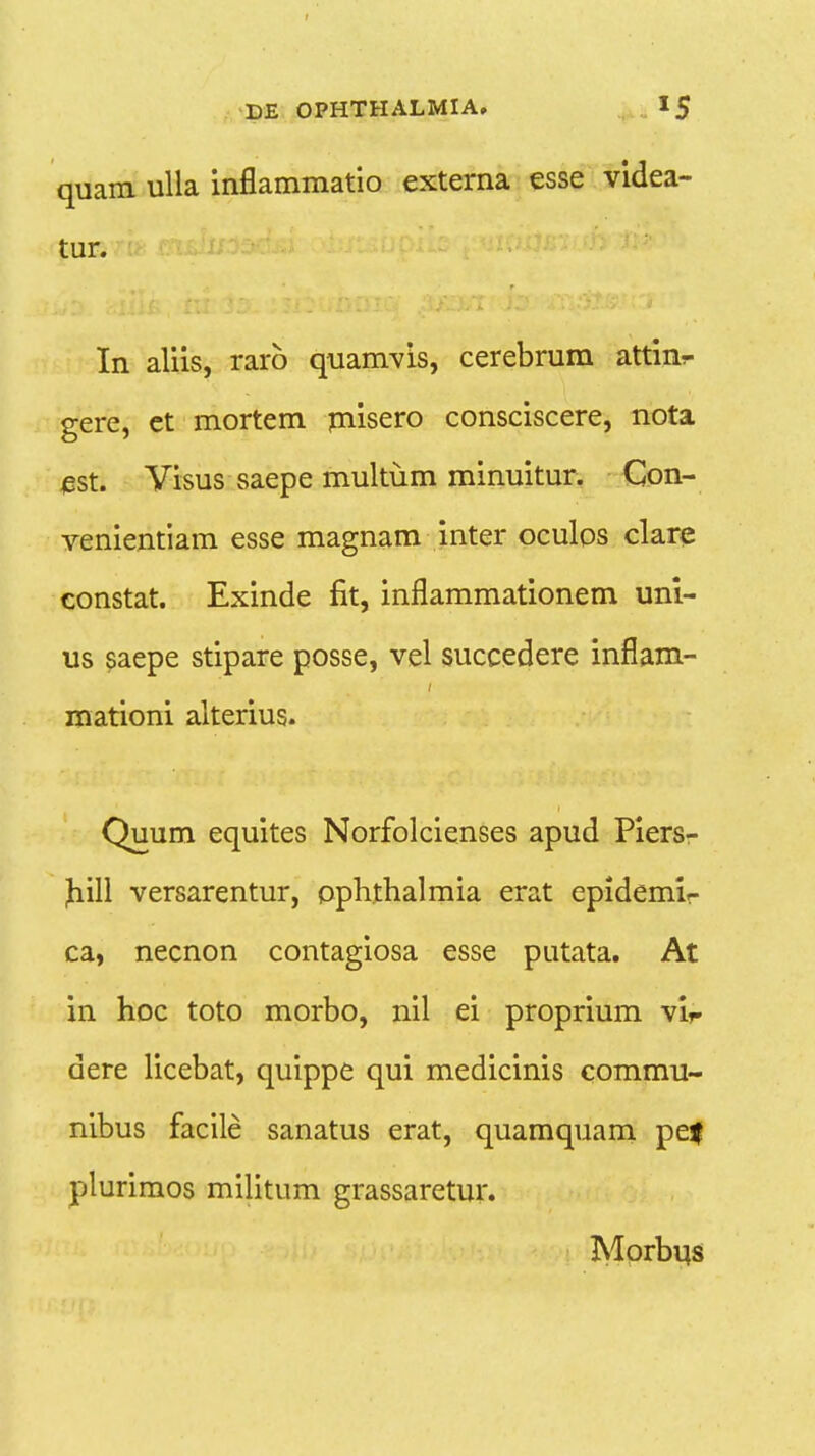 quam ulla inflammatio externa esse videa- tur. In aliis, rarb quamvis, cerebrum attinr gere, et mortem misero consciscere, nota est. Visus saepe multum minuitur. Con- venientiam esse magnam inter oculos clare constat. Exinde fit, inflammationem uni- us saepe stipare posse, vel succedere inflam- I mationi alterius. Quum equites Norfolcienses apud Piers- Jiill versarentur, ophthalmia erat epidemir ca, necnon contagiosa esse putata. At in hoc toto morbo, nil ei proprium vir dere licebat, quippe qui medicinis commu- nibus facile sanatus erat, quamquam pe| plurimos militum grassaretur. Morbus