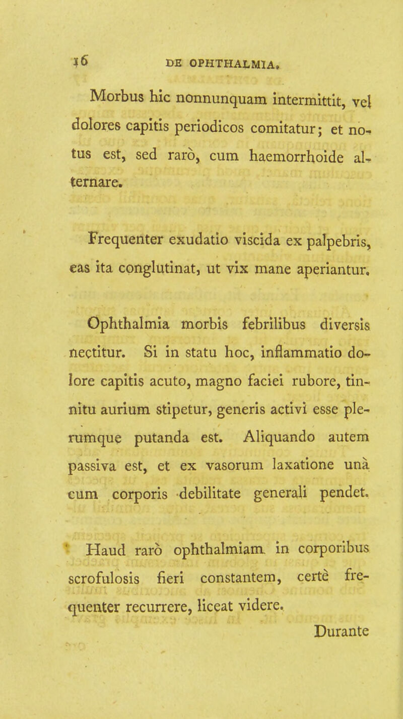 Morbus hic nonnunquam intermittit, vel dolores capitis periodicos comitatur; et no- tus est, sed rar6, cum haemorrhoide aU ternare. Frequenter exudatio viscida ex palpebris, eas ita conglutinat, ut vix mane aperiantur. Ophthalmia morbis febrilibus diversis nectitur. Si in statu hoc, inflammatio do- lore capitis acuto, magno faciei rubore, tin- nitu aurium stipetur, generis activi esse ple- rumque putanda est. Aliquando autem passiva est, et ex vasorum laxatione una eum corporis debilitate generali pendet. Haud raro ophthalmiam in corporibus scrofulosis fieri constantem, certe fre- quenter recurrere, liceat videre. Durante