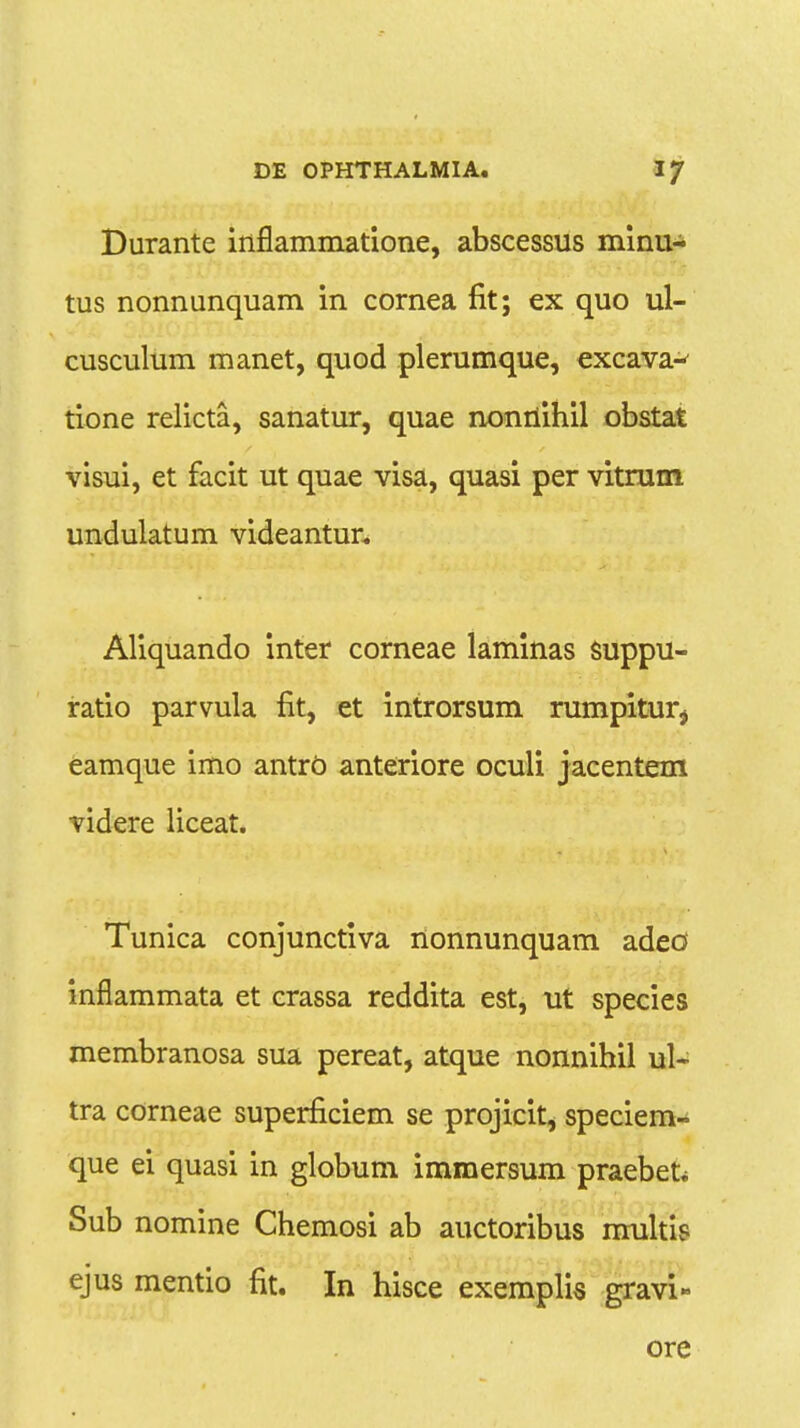 Durante inflammatione, abscessus minu- tus nonnunquam in cornea fit; ex quo ul- cusculum manet, quod plerumque, excava- tione relicta, sanatur, quae nonriihil obstat visui, et facit ut quae visa, quasi per vitrum undulatum videantur. Aliquando inter corneae laminas suppu- ratio parvula fit, et introrsum rumpitur^ eamque imo antrb anteriore oculi jacentem videre liceat. Tunica conjunctiva nonnunquam adeo inflammata et crassa reddita est, ut species membranosa sua pereat, atque nonnihil ul- tra corneae superficiem se projicit, speciem- que ei quasi in globum immersum praebefc Sub nomine Chemosi ab auctoribus rrrultis ejus mentio fit. In hisce exemplis gravi» ore