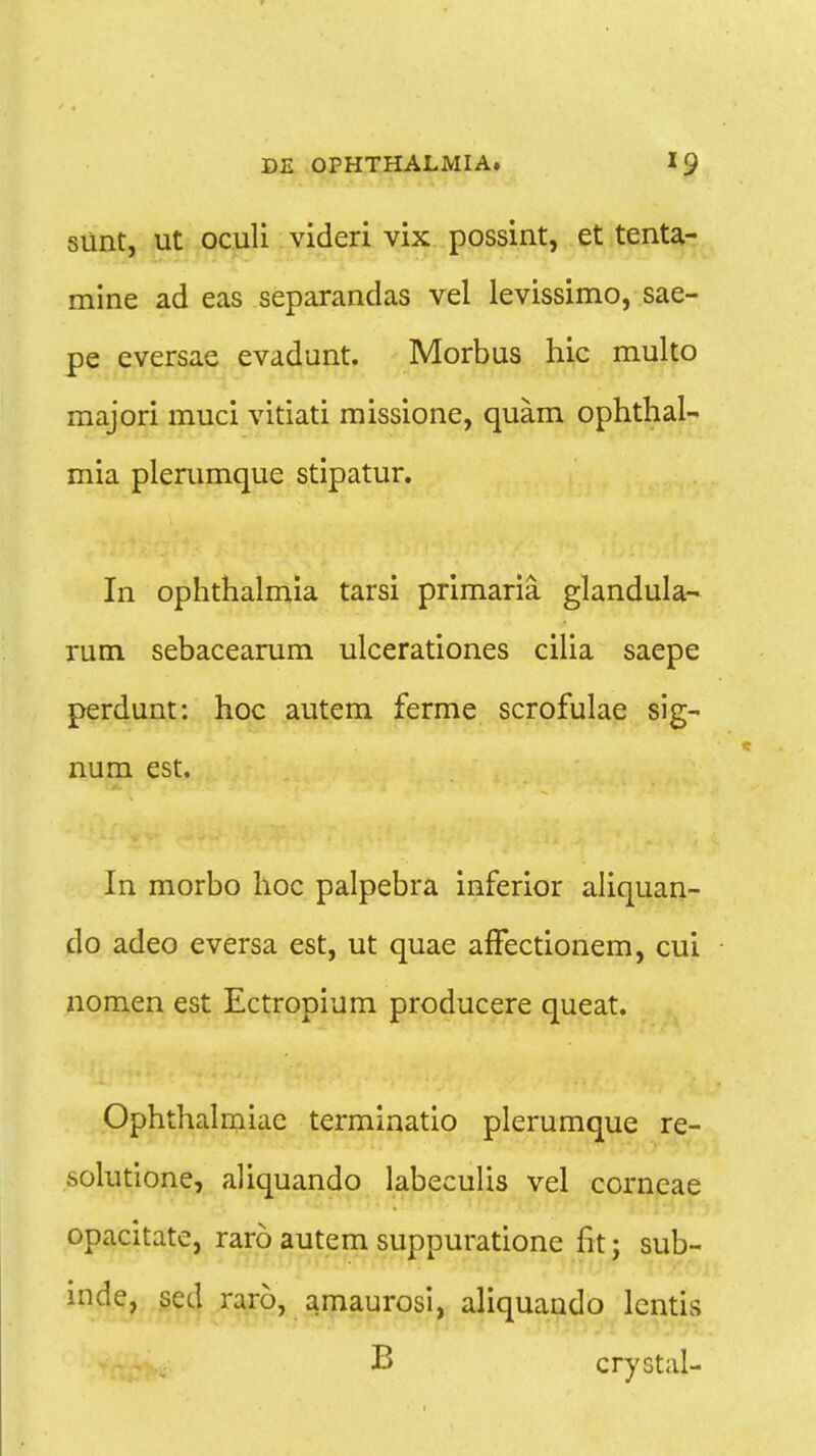 siint, ut oculi videri vix possint, et tenta- mine ad eas separandas vel levissimo, sae- pe eversae evadunt. Morbus hic multo majori muci vitiati missione, quam ophthal- mia plerumque stipatur. In ophthalmia tarsi primaria glandula- rum sebacearum ulcerationes cilia saepe perdunt: hoc autem ferme scrofulae sig- num est. In morbo hoc palpebra inferior aliquan- do adeo eversa est, ut quae affectionem, cui nomen est Ectropium producere queat. Ophthalmiac terminatio plerumque re- solutione, aliquando labeculis vel corneae opacitate, raro autem suppuratione fit; sub- inde, sed raro, amaurosi, aliquando lcntis B crystal-