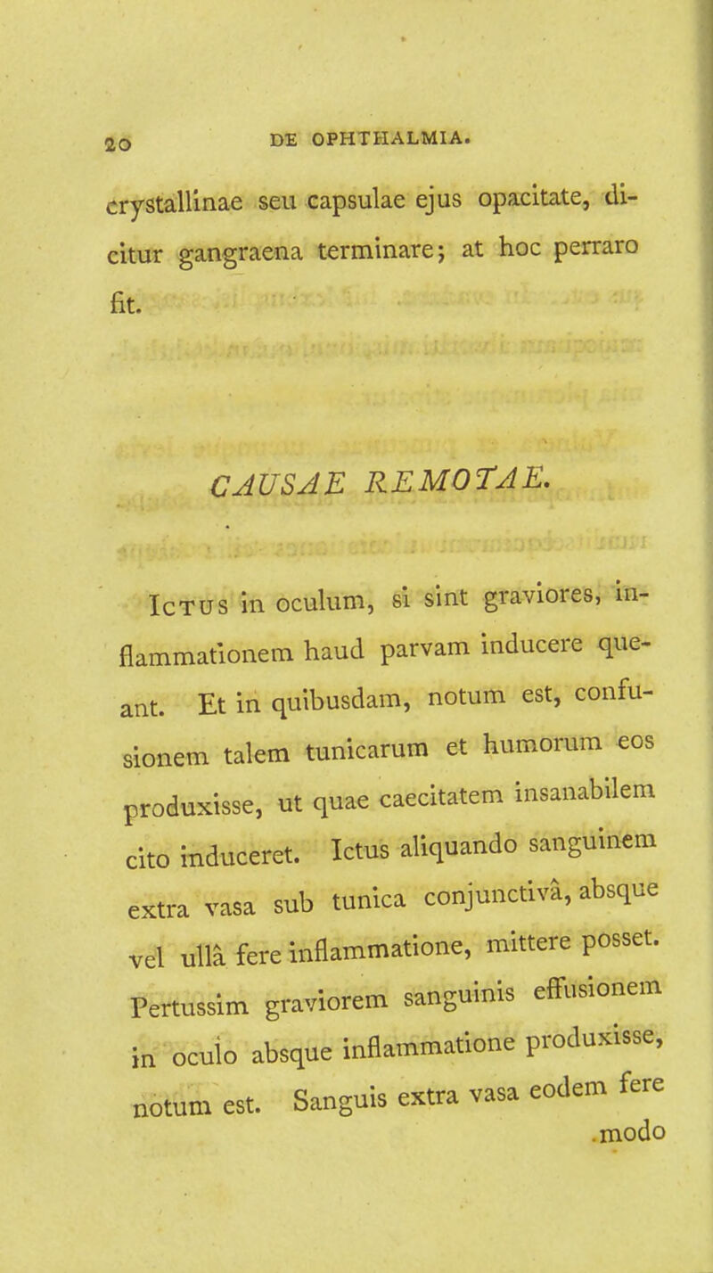 crystallinae seu capsulae ejus opacitate, di- citur gangraena terminare; at hoc perraro fit. CAUSAE REMOTAE. Ictus in oculum, si sint graviores, in- flammationem haud parvam inducere que- ant. Et in quibusdam, notum est, confu- sionem talem tunicarum et humorum eos produxisse, ut quae caecitatem insanabilem cito induceret. Ictus aliquando sanguinem extra vasa sub tunica conjunctiva, absque vel m fere inflammatione, mittere posset. Pertussim graviorem sanguinis effusionem in oculo absque inflammatione produxisse, notum est. Sanguis extra vasa eodem fere .modo